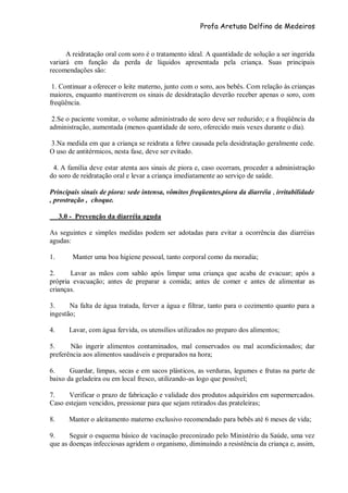 Profa Aretusa Delfino de Medeiros
A reidratação oral com soro é o tratamento ideal. A quantidade de solução a ser ingerida
variará em função da perda de líquidos apresentada pela criança. Suas principais
recomendações são:
1. Continuar a oferecer o leite materno, junto com o soro, aos bebês. Com relação às crianças
maiores, enquanto mantiverem os sinais de desidratação deverão receber apenas o soro, com
freqüência.
2.Se o paciente vomitar, o volume administrado de soro deve ser reduzido; e a freqüência da
administração, aumentada (menos quantidade de soro, oferecido mais vexes durante o dia).
3.Na medida em que a criança se reidrata a febre causada pela desidratação geralmente cede.
O uso de antitérmicos, nesta fase, deve ser evitado.
4. A família deve estar atenta aos sinais de piora e, caso ocorram, proceder a administração
do soro de reidratação oral e levar a criança imediatamente ao serviço de saúde.
Principais sinais de piora: sede intensa, vômitos freqüentes,piora da diarréia , irritabilidade
, prostração , choque.
3.0 - Prevenção da diarréia aguda
As seguintes e simples medidas podem ser adotadas para evitar a ocorrência das diarréias
agudas:
1. Manter uma boa higiene pessoal, tanto corporal como da moradia;
2. Lavar as mãos com sabão após limpar uma criança que acaba de evacuar; após a
própria evacuação; antes de preparar a comida; antes de comer e antes de alimentar as
crianças.
3. Na falta de água tratada, ferver a água e filtrar, tanto para o cozimento quanto para a
ingestão;
4. Lavar, com água fervida, os utensílios utilizados no preparo dos alimentos;
5. Não ingerir alimentos contaminados, mal conservados ou mal acondicionados; dar
preferência aos alimentos saudáveis e preparados na hora;
6. Guardar, limpas, secas e em sacos plásticos, as verduras, legumes e frutas na parte de
baixo da geladeira ou em local fresco, utilizando-as logo que possível;
7. Verificar o prazo de fabricação e validade dos produtos adquiridos em supermercados.
Caso estejam vencidos, pressionar para que sejam retirados das prateleiras;
8. Manter o aleitamento materno exclusivo recomendado para bebês até 6 meses de vida;
9. Seguir o esquema básico de vacinação preconizado pelo Ministério da Saúde, uma vez
que as doenças infecciosas agridem o organismo, diminuindo a resistência da criança e, assim,
 