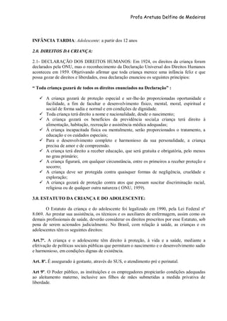 Profa Aretusa Delfino de Medeiros
INFÂNCIA TARDIA: Adolescente: a partir dos 12 anos
2.0. DIREITOS DA CRIANÇA:
2.1- DECLARAÇÃO DOS DIREITOS HUMANOS: Em 1924, os direitos da criança foram
declarados pela ONU, mas o reconhecimento da Declaração Universal dos Direitos Humanos
aconteceu em 1959. Objetivando afirmar que toda criança merece uma infância feliz e que
possa gozar de direitos e liberdades, essa declaração enunciou os seguintes princípios:
“ Toda criança gozará de todos os direitos enunciados na Declaração” :
 A criança gozará de proteção especial e ser-lhe-ão proporcionadas oportunidade e
facilidade, a fim de facultar o desenvolvimento físico, mental, moral, espiritual e
social de forma sadia e normal e em condições de dignidade.
 Toda criança terá direito a nome e nacionalidade, desde o nascimento;
 A criança gozará os benefícios da previdência social,a criança terá direito à
alimentação, habitação, recreação e assistência médica adequadas;
 À criança incapacitada física ou mentalmente, serão proporcionados o tratamento, a
educação e os cuidados especiais;
 Para o desenvolvimento completo e harmonioso da sua personalidade, a criança
precisa de amor e de compreensão.
 A criança terá direito a receber educação, que será gratuita e obrigatória, pelo menos
no grau primário;
 A criança figurará, em qualquer circunstância, entre os primeiros a receber proteção e
socorro;
 A criança deve ser protegida contra quaisquer formas de negligência, crueldade e
exploração;
 A criança gozará de proteção contra atos que possam suscitar discriminação racial,
religiosa ou de qualquer outra natureza ( ONU, 1959).
3.0. ESTATUTO DA CRIANÇA E DO ADOLESCENTE:
O Estatuto da criança e do adolescente foi legalizado em 1990, pela Lei Federal nº
8.069. Ao prestar sua assistência, os técnicos e os auxiliares de enfermagem, assim como os
demais profissionais de saúde, deverão considerar os direitos prescritos por esse Estatuto, sob
pena de serem acionados judicialmente. No Brasil, com relação à saúde, as crianças e os
adolescentes têm os seguintes direitos:
Art.7º. A criança e o adolescente têm direito à proteção, à vida e a saúde, mediante a
efetivação de políticas sociais públicas que permitam o nascimento e o desenvolvimento sadio
e harmonioso, em condições dignas de existência.
Art. 8º. É assegurado à gestante, através do SUS, o atendimento pré e perinatal.
Art 9º. O Poder público, as instituições e os empregadores propiciarão condições adequadas
ao aleitamento materno, inclusive aos filhos de mães submetidas a medida privativa de
liberdade.
 