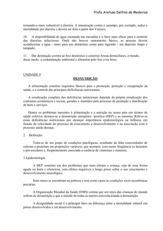 Profa Aretusa Delfino de Medeiros
tornando-a mais vulnerável à diarréia. A imunização contra o sarampo, por exemplo, reduz a
mortalidade por diarréia e deverá ser feita a partir dos 9 meses;
10. A disponibilidade de água encanada nas moradias é o fator mais eficaz para o controle
das diarréias infecciosas. Onde não houver saneamento básico, as pessoas devem
acondicionar a água - tanto para uso doméstico como para ingestão - em depósito limpo e
tampado;
11. Dar destinação correta ao lixo doméstico e construir fossas domiciliares, evitando,
desse modo, a contaminação ambiental e alimentar pelo lixo e/ou fezes.
UNIDADE 9
DESNUTRIÇÃO
A alimentação constitui requisitos básicos para a promoção, proteção e recuperação da
saúde, e o controle das principais deficiências nutricionais.
A erradicação completa das defciências nutricionais depende da própria erradicação dos
contrastes econômicos e sociais, gerados e mantidos pelo processo de produção e distribuição
de bens e serviços.
Dentre os problemas inerentes à alimentação e a nutrição no nosso país em termos de
saúde coletiva, destaca-se a desnutrição energética –protéica (DEP) e as anemias. Releva-se
essas deficiências nutricionais por alcançar importância epidemiológica na infância, em
função da velocidade do processo de crescimento e desenvolvimento e na associação com o
processo saúde-doença.
2. Definição:
Trata-se de um grupo de condições patológicas, resultante da falta concomitante de
calorias e proteínas em proporções variáveis, que acomete, com maior freqüência os lactentes
e pré-escolares e, freqüentemente associada a carência de vitaminas e minerais.
3.Epidemiologia:
A DEP constitui um dos problemas que mais afetam a criança, seja de uma forma
aguda ou lenta e silenciosa, com efeitos negativos a longo prazo sobre o seu crescimento e
desenvolvimento neurológico.
Suas raízes se encontram na pobreza e tem como causa as condições sócio-econômicas
precárias.
A Organização Mundial da Saúde (OMS) estima que um terço das crianças do mundo
sofrem de desnutrição e que a metade de todas as mortes está relacionada à desnutrição.
A desigualdade social é o principal fator na diferença entre a mortalidade infantil em
países desenvolvidos e em desenvolvimento.
 
