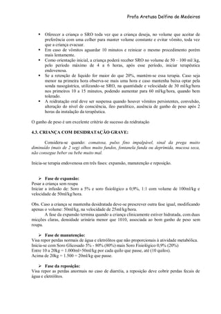 Profa Aretusa Delfino de Medeiros
 Oferecer a criança o SRO toda vez que a criança deseja, no volume que aceitar de
preferência com uma colher para manter volume constante e evitar vômito, toda vez
que a criança evacuar.
 Em caso de vômitos aguardar 10 minutos e reinicar o mesmo procedimento porém
mais lentamente.
 Como orientação inicial, a criança poderá receber SRO no volume de 50 – 100 ml/.kg,
pelo período máximo de 4 a 6 horas, após esse período, iniciar terapêutica
endovenosa.
 Se a retenção de líquido for maior do que 20%, mantém-se essa terapia. Caso seja
menor na primeira hora observa-se mais uma hora e caso mantenha baixa optar pela
sonda nasogástrica, utilizando-se SRO, na quantidade e velocidade de 30 ml/kg/hora
nos primeiros 10 a 15 minutos, podendo aumentar para 60 ml/kg/hora, quando bem
tolerado.
 A reidratação oral deve ser suspensa quando houver vômitos persistentes, convulsão,
alteração do nível de consciência, íleo paralítico, ausência de ganho de peso após 2
horas da instalação da terapêutica.
O ganho de peso é um excelente critério de sucesso da reidratação
4.3. CRIANÇA COM DESIDRATAÇÃO GRAVE:
Considera-se quando: comatosa, pulso fino impalpável, sinal da prega muito
diminuído (mais de 2 seg) olhos muito fundos, fontanela funda ou deprimida, mucosa seca,
não consegue beber ou bebe muito mal.
Inicia-se terapia endovenosa em três fases: expansão, manutenção e reposição.
 Fase de expansão:
Pesar a criança sem roupa
Iniciar a infusão de: Soro a 5% e soro fisiológico a 0,9%, 1:1 com volume de 100ml/kg e
velocidade de 50ml/kg/hora.
Obs. Caso a criança se mantenha desidratada deve-se prescrever outra fase igual, modificando
apenas o volume: 50ml/kg, na velocidade de 25ml/kg/hora.
A fase da expansão termina quando a criança clinicamente estiver hidratada, com duas
micções claras, densidade urinária menor que 1010, associada ao bom ganho de peso sem
roupa.
 Fase de manutenção:
Visa repor perdas normais de água e eletrólitos que não proporcionais à atividade metabólica.
Inicia-se com Soro Glicosado 5% - 80% (80%) mais Soro Fisiológico 0,9% (20%)
Entre 10 a 20kg = 1.000ml+50ml/kg por cada quilo que passe, até (10 quilos).
Acima de 20kg = 1.500 = 20ml/kg que passe.
 Fase da reposição:
Visa repor as perdas anormais no caso de diarréia, a reposição deve cobrir perdas fecais de
água e eletrólitos.
 
