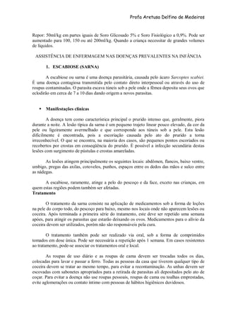 Profa Aretusa Delfino de Medeiros
Repor: 50ml/kg em partes iguais de Soro Glicosado 5% e Soro Fisiológico a 0,9%. Pode ser
aumentado para 100, 150 ou até 200ml/kg. Quando a criança necessitar de grandes volumes
de líquidos.
ASSISTÊNCIA DE ENFERMAGEM NAS DOENÇAS PREVALENTES NA INFÂNCIA
1. ESCABIOSE (SARNA)
A escabiose ou sarna é uma doença parasitária, causada pelo ácaro Sarcoptes scabiei.
É uma doença contagiosa transmitida pelo contato direto interpessoal ou através do uso de
roupas contaminadas. O parasita escava túneis sob a pele onde a fêmea deposita seus ovos que
eclodirão em cerca de 7 a 10 dias dando origem a novos parasitas.
 Manifestações clínicas
A doença tem como característica principal o prurido intenso que, geralmente, piora
durante a noite. A lesão típica da sarna é um pequeno trajeto linear pouco elevado, da cor da
pele ou ligeiramente avermelhado e que corresponde aos túneis sob a pele. Esta lesão
dificilmente é encontrada, pois a escoriação causada pelo ato do prurido a torna
irreconhecível. O que se encontra, na maioria dos casos, são pequenos pontos escoriados ou
recobertos por crostas em conseqüência do prurido. É possível a infecção secundária destas
lesões com surgimento de pústulas e crostas amareladas.
As lesões atingem principalmente os seguintes locais: abdômen, flancos, baixo ventre,
umbigo, pregas das axilas, cotovelos, punhos, espaços entre os dedos das mãos e sulco entre
as nádegas.
A escabiose, raramente, atinge a pelo do pescoço e da face, exceto nas crianças, em
quem estas regiões podem também ser afetadas.
Tratamento
O tratamento da sarna consiste na aplicação de medicamentos sob a forma de loções
na pele do corpo todo, do pescoço para baixo, mesmo nos locais onde não aparecem lesões ou
coceira. Após terminada a primeira série do tratamento, este deve ser repetido uma semana
apóes, para atingir os parasitas que estarão deixando os ovos. Medicamentos para o alívio da
coceira devem ser utilizados, porém não são responsáveis pela cura.
O tratamento também pode ser realizado via oral, sob a forma de comprimidos
tomados em dose única. Pode ser necessária a repetição após 1 semana. Em casos resistentes
ao tratamento, pode-se associar os tratamentos oral e local.
As roupas de uso diário e as roupas de cama devem ser trocadas todos os dias,
colocadas para lavar e passar a ferro. Todas as pessoas da casa que tiverem qualquer tipo de
coceira devem se tratar ao mesmo tempo, para evitar a recontaminação. As unhas devem ser
escovadas com sabonetes apropriados para a retirada de parasitas ali depositados pelo ato de
coçar. Para evitar a doença não use roupas pessoais, roupas de cama ou toalhas emprestadas,
evite aglomerações ou contato íntimo com pessoas de hábitos higiênicos duvidosos.
 
