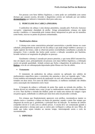 Profa Aretusa Delfino de Medeiros
Em pessoas com bons hábitos higiênicos, a sarna pode ser confundida com outras
doenças que causam coceira, devendo o diagnóstico correto ser realizado por um médico
dermatologista que indicará o tratamento ideal para cada caso.
2. PEDICULOSE DA CABEÇA (PIOLHOS)
A pediculose da cabeça é uma doença parasitária, causada pelo Pediculus humanus
varcapitis, vulgarmente chamdado de piolho. Atinge principalmente crianças em idade
escolar e mulheres e é transmitida pelo contato direto interpessoal ou pelo uso de utensílios
como bonés, escovas ou pentes de pessoas contaminadas.
 Manifestações clínicas
A doença tem como característica principal característica o prurido intenso no couro
cabeludo, principalmente na parte de trás da cabeça e que pode atingir também o pescoço e a
região superior do tronco, onde se observam pontos avermelhados semelhantes a picadas de
mosquitos. Com o prurido das lesões pode ocorrer a infecção secundária por bactérias,
levando inclusive ao surgimento de glânglios no pescoço.
Geralmente a doença é causada por poucos parasitas, o que torna difícil encontrá-los,
mas em alguns casos, principalmente em pessoas com maus hábitos higiênicos, a infestação
ocorre em grande quantidade. Achado comum que fecha o diagnóstico de pediculose são as
lêndeas, ovos de cor esbranquiçada depositados pelas fêmeas nos fios de cabelo.
 Tratamento
O tratamento da pediculose da cabeça consiste na aplicação nos cabelos de
medicamentos específicos para o extermínio dos parasitas e deve ser repetido após 7 dias.
Existe também um tratamento através de medicação via oral, sob a forma de comprimidos
tomados em dose única. Em casos de difícil tratamento, os melhores resultados são obtidos
com a associação dos tratamentos oral e local.
A lavagem da cabeça e utilização de pente fino ajuda na retirada dos piolhos. As
lêndeas devem ser retiradas uma a uma, já que os medicamentos muitas vezes não eliminam
os ovos. Para facilitar a retirada das lêndeas, pode ser usada uma mistura de vinagre e água
em partes iguais, embebendo os cabelos por meia hora antes de proceder a retirada.
Em crianças que freqüentemente aparecem com piolhos, recomenda-se manter os
cabelos curtos e examinar a cabeça em busca de parasitas, usando o pente fino sempre que
chegarem da escola que é, geralmente, o principal foco da infecção. As meninas de cabelos
compridos devem ir à aula com os cabelos presos. A escola deve ser comunicada quando a
criança apresentar a doença para que os outros pais verifiquem a cabeça de seus filhos, de
modo que todos sejam tratados ao mesmo tempo, interrompendo assim o ciclo de
recontaminação.
3. IMPETIGO
 