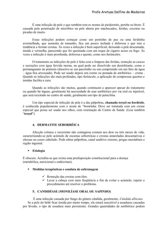 Profa Aretusa Delfino de Medeiros
É uma infecção de pele e que também tem os nomes de piodermite, pereba ou broto. É
causada pela penetração de micróbios na pele aberta por machucados, feridas, coceiras ou
picadas de inseto.
Essas infecções podem começar como um pontinho de pus ou uma feridinha
avermelhada, que aumenta de tamanho, fica um pouco inchada e dolorosa e que tem a
tendência a formar crostas. Às vezes a infecção é bem superficial, deixando a pele descamada,
úmida e vermelha, parecendo que foi queimada com um toque de cigarro aceso ou fogo. Às
vezes a infecção é mais pronfunda, dolorosa e quente, como nos furúnculos.
O tratamento as infecções de pele é feita com a limpeza das feridas, remoção as cascas
e secreções com água fervida morna, na qual pode ser dissolvido um desinfetante, como o
permanganato de potássio (dissolve-se um pacotinho ou um comprimido em um litro de água
– água fica arroxeada). Pode ser usado depois um creme ou pomada de antibiótico – creme .
Quando as infecções são mais profundas, tipo furúnculo, a aplicação de compressas quentes e
úmidas facilita a cura.
Quando as infecções são muitas, quando continuam a aparecer apesar do tratamento
ou quando há ínguas, geralmente há necessidade de usar antibiótico por via oral ou injetável,
que será receitado no centro de saúde, geralmente um tipo de penicilina.
Um tipo especial de infecção de pele é a das pálpebras, chamada terçol ou hordéolo,
é conhecida popularmente com o nome de “bonitinha. Deve ser tratatada com um creme
especial que possa ser usado nos olhos, com orientação do Centro de Saúde. (Leia também
“terçol”).
4. DERMATITE SEBORRÉICA
Afecção crônica e recorrente não contagiosa comum nos dois ou três meses de vida,
caracterizando-se pelo acúmulo de escamas seborréicas e crostas amareladas descamativas e
oleosas no couro cabeludo. Pode afetar pálpebras, canal auditivo externo, pregas nasolabiais e
região inguinal.
 Etiologia
É obscura. Acredita-se que exista uma predisposição constitucional para a doença
(metabólica, nutricional e endócrinas).
 Medidas terapêuticas e conduta de enfermagem
 Remoção das crostas com óleo.
 Lavar a cabeça com mais freqüência a fim de evitar o acúmulo, repetir o
procedimento até resolver o problema.
5. CANDIDÍASE (MONILÍASE ORAL OU SAPINHO)
É uma infecção causada por fungo do gênero cândida, geralmente, Cândida albicans.
Se a pele do bebê ficar úmida por muito tempo, ela estará suscetível a assaduras causadas
por lêvedo, o tipo de assadura mais persistente. Grandes quantidades de antibiótico podem
 