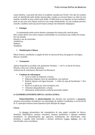 Profa Aretusa Delfino de Medeiros
causar diarréia, o que pode dar início às assaduras causadas por lêvedo. Este tipo de assadura
pode ser identificado pelas feridas intumescidas, rosadas ou com pus branco ao redor de uma
mancha vermelha na área coberta pela fralda. O bebê pode ter as manchas na boca também e
pode ser que seus seios fiquem sensíveis caso esteja amamentando. Se esta condição persistir,
consulte o pediatra assim que possível para começar um tratamento antigúngico.
 Etiologia
A contaminação pode ocorrer durante a passagem da criança pelo canal de parto.
Pelo contato direto com outras crianças contaminadas ou com pessoas que cuidam da criança.
Por má nutrição.
Durante o uso de corticóides
Antibióticos
Diabetes
Neoplasias
 Manifestações Clínicas
Placas brancas, semelhante a coágulo de leite na mucosa da boca, de gengivas e da língua.
Mucosa vermelha.
 Tratamento
Aplicar fungicida na cavidade oral, gerlamente Nistatina – 1 ml 4 x ao dia de 6/6 horas.
Pincelar a área com violeta de genciana.
Anfotericina B, clotrimazol, fluconazol ou Miconazol.
 Condutas de enfermagem
 Lavar as mãos ao manusear a criança.
 Higienizar chupetas, bicos de mamadeiras, seio materno.
 Realizar higiene oral (água boricada – 1 colher de sopa de bicarbonato/ 1 litro
de água)
 Remover as placas por meio da higiene oral.
 Alimentar adequadamente a criança.
 Administrar medicamentos conforme prescrição médica
6. GLOMERULONEFRITE DIFUSA AGUDA (GNDA)
Glomerulonefrites ou glomerulopatias são afecções que acometem o glomérulo,
estrutura microscópica formada por um emaranhado de capilares semelhantes a um novelo de
lã. É a principal estrutura renal responsável pela filtração do sangue.
Causas
As doenças glomerulares são conseqüência de uma ampla variedade de fatores:
distúrbios imunológicos, doenças vasculares, doenças metabólicas e algumas entidades
hereditárias. As glomerulopatias que aparecem isoladamente são classificadas como
primárias, e quando estão associadas a doenças sistêmicas (Lupus, diabetes, etc.) são
classificadas como secundárias.
 