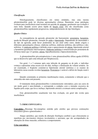 Profa Aretusa Delfino de Medeiros
Classificação
Histologicamente, classificamos em várias entidades, mas uma mesma
glomerulonefrite pode ter diversas apresentações clínicas. Raramente essas patologias
evoluem para insuficiência renal terminal em questão de semanas; geralmente sua evolução é
mais lenta. Quando ocorre piora rápida da função renal, elas são classificadas como
glomerulonefrites rapidamente progressivas, independentemente do tipo histológico
Quadro Clínico
As conseqüências da agressão glomerular são basicamente: proteinúria, hematúria,
queda da filtração glomerular, retenção de sódio e hipertensão. Dependendo da intensidade e
do tipo da agressão, pode haver predomínio de um sinal sobre outro, dando origem a
diferentes apresentações clínicas: síndrome nefrítica, síndrome nefrótica, não-nefrítica e não-
nefrótica. A síndrome nefrítica é definida como o aparecimento de edema, hipertensão arterial
e hematúria (geralmente macroscópica). Síndrome nefrótica é caracterizada por proteinúria de
24 horas maior que 3,5 gramas, edema, hipoalbuminemia e hipercolesterolemia.
A glomerulonefrite pós-estreptocócica é uma glomerulonefrite difusa aguda (GNDA)
que se desenvolve após uma infecção por Streptococcus.
Em geral, 1 a 3 semanas após uma infecção de garganta ou de pele, o indivíduo
começa a apresentar urina escura (cor de chá), inchaço e diminuição do volume urinário. Ao
ser examinado, é freqüente constatar-se hipertensão arterial sistêmica e os exames de
laboratório nessa ocasião revelam hematúria. Proteinúria é variável e déficit de função renal é
comum.
Quando constatadas as primeiras manifestações renais, comumente a infecção que a
antecedeu não mais está presente.
O tratamento desta glomerulonefrite é eminentemente sintomático, pois seu curso de
um modo geral é auto-limitado, e corresponde a cuidados com a retenção excessiva de
líquidos pelo corpo, que leva a inchaço, hipertensão arterial e eventuais outras complicações.
Esta glomerulonefrite usualmente tem boa evolução, em geral não evolui para
insuficiência
7. CRISE CONVULSIVA
Convulsão: Descarga bio-energética emitida pelo cérebro que provoca contracções
musculares gerais e generalizadas.»
Ataque episódico, que resulta da alteração fisiológica cerebral e que clinicamente se
manifesta por movimentos rítmicos involuntários e anormais, que são acompanhados de
alterações do tônus muscular, esfíncteres e comportamento.
Crise convulsiva:
 