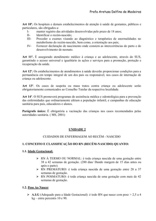 Profa Aretusa Delfino de Medeiros
Art 10º. Os hospitais e demais estabelecimentos de atenção à saúde de gestantes, públicos e
particulares, são obrigados a:
I- manter registro das atividades desenvolvidas pelo prazo de 18 anos;
II- Identificar o recém-nascido;
III- Proceder a exames visando ao diagnóstico e terapêutica de anormalidades no
metabolismo do recém-nascido, bem como, a orientação aos pais;
IV- Fornecer declaração de nascimento onde constem as intercorrências do parto e do
desenvolvimento de neonato.
Art 11º. È assegurado atendimento médico à criança e ao adolescente, através do SUS,
garantindo o acesso universal e igualitário às ações e serviços para a promoção, proteção e
recuperação da saúde.
Art 12º. Os estabelecimentos de atendimentos á saúde deverão proporcionar condições para a
permanência em tempo integral de um dos pais ou responsável, nos casos de internação de
criança ou adolescente.
Art 13º. Os casos de suspeita ou maus tratos contra criança ou adolescente serão
obrigatoriamente comunicados ao Conselho Tutelar da respectiva localidade.
Art 14º. O SUS promoverá programas de assistência médica e odontológica para a prevenção
das enfermidades que ordinariamente afetam a população infantil, e campanhas de educação
sanitária para pais, educadores e alunos.
Parágrafo único: É obrigatória a vacinação das crianças nos casos recomendados pelas
autoridades sanitária. ( MS, 2001)
UNIDADE 2
CUIDADOS DE ENFERMAGEM AO RECÉM - NASCIDO
1. CONCEITO E CLASSIFICAÇÃO DO RN (RECÉM-NASCIDO) QUANTO:
1.1. Idade Gestacional:
 RN À TERMO OU NORMAL: é toda criança nascida de uma gestação entre
38 a 42 semanas de gestação. (280 dias/ Dando margem de 15 dias antes ou
após o parto).
 RN PREMATURO: é toda criança nascida de uma gestação entre 28 a 37
semanas de gestação.
 RN POSMATURO: é toda criança nascida de uma gestação com mais de 42
semanas de gestação.
1.2. Peso Ao Nascer
 A.I.G (Adequado para a Idade Gestacional): é todo RN que nasce com peso > 2,5 a 4
kg – entre percentis 10 e 90.
 