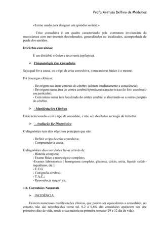 Profa Aretusa Delfino de Medeiros
«Termo usado para designar um episódio isolado.»
Crise convulsiva é um quadro caracterizado pela contratura involuntária da
musculatura com movimentos desordenados, generalizados ou localizados, acompanhada de
perda dos sentidos.
Distúrbio convulsivo:
É um distúrbio crônico e recorrente.(epilepsia).
 Fisiopatologia Das Convulsões
Seja qual for a causa, ou o tipo de crise convulsiva, o mecanismo básico é o mesmo.
Há descargas elétricas:
- De origem nas áreas centrais do cérebro (afetam imediatamente a consciência);
- De origem numa área do córtex cerebral (produzem características do foro anatômico
em particular);
- Com início numa área localizada do córtex cerebral e alastrando-se a outras porções
do cérebro.
 - Manifestações Clínicas
Estão relacionadas com o tipo de convulsão, e irão ser abordadas ao longo do trabalho.
 - Avaliação De Diagnóstico
O diagnóstico tem dois objetivos principais que são:
- Definir o tipo de crise convulsiva;
- Compreender a causa.
O diagnóstico das convulsões faz-se através de:
- História completa;
- Exame físico e neurológico completo;
-Exames laboratoriais ( hemograma completo, glicemia, cálcio, uréia, liquido cefalo-
raquidiano, etc.);
- E.E.G
- Cintigrafia cerebral;
- T.A.C.;
- Ressonância magnética;
1.0. Convulsões Neonatais
 INCIDÊNCIA
Existem numerosas manifestações clínicas, que podem ser equivalentes a convulsões, no
entanto, não são reconhecidas como tal. 0,2 a 0,8% das convulsões aparecem nos dez
primeiros dias de vida, sendo a sua maioria na primeira semana (29 e 32 dia de vida).
 
