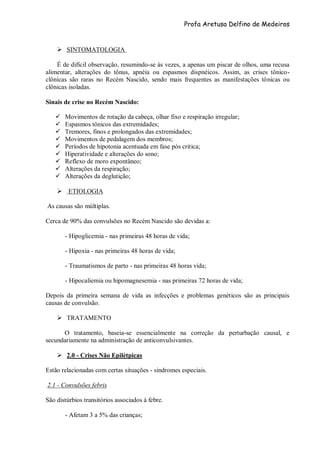 Profa Aretusa Delfino de Medeiros
 SINTOMATOLOGIA
É de difícil observação, resumindo-se às vezes, a apenas um piscar de olhos, uma recusa
alimentar, alterações do tônus, apnéia ou espasmos dispnéicos. Assim, as crises tônico-
clônicas são raras no Recém Nascido, sendo mais frequentes as manifestações tônicas ou
clônicas isoladas.
Sinais de crise no Recém Nascido:
 Movimentos de rotação da cabeça, olhar fixo e respiração irregular;
 Espasmos tônicos das extremidades;
 Tremores, finos e prolongados das extremidades;
 Movimentos de pedalagem dos membros;
 Períodos de hipotonia acentuada em fase pós critica;
 Hiperatividade e alterações do sono;
 Reflexo de moro expontâneo;
 Alterações da respiração;
 Alterações da deglutição;
 ETIOLOGIA
As causas são múltiplas.
Cerca de 90% das convulsões no Recém Nascido são devidas a:
- Hipoglicemia - nas primeiras 48 horas de vida;
- Hipoxia - nas primeiras 48 horas de vida;
- Traumatismos de parto - nas primeiras 48 horas vida;
- Hipocaliemia ou hipomagnesemia - nas primeiras 72 horas de vida;
Depois da primeira semana de vida as infecções e problemas genéticos são as principais
causas de convulsão.
 TRATAMENTO
O tratamento, baseia-se essencialmente na correção da perturbação causal, e
secundariamente na administração de anticonvulsivantes.
 2.0 - Crises Não Epilétpicas
Estão relacionadas com certas situações - sindromes especiais.
2.1 - Convulsões febris
São distúrbios transitórios associados à febre.
- Afetam 3 a 5% das crianças;
 
