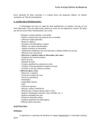 Profa Aretusa Delfino de Medeiros
haver alteração do tônus muscular, e a criança deixa cair pequenos objetos, no entanto
raramente cai. Não ha incontinência.
4- AÇÕES DE ENFERMAGEM :
A enfermagem tem que ser capaz de atuar rapidamente, no entanto, tem que ser um
bom observador. Pois esta observação poderá ser inicio de um diagnóstico correto. Há ações
que devem serem feitas imediatamente, tais como:
- Proteger a criança durante a convulsão:
- Deitar a criança (caso ela esteja de pé ou sentada);
- Afrouxar roupas apertadas;
- Remover objetos;
- Sustentar com delicadeza a criança.
- Manter vias aéreas desobstruídas:
- Aspirar secreções se necessário;
- Administrar terapêutica anti-convulsivante e chamar médico de serviço;
- Observar crise convulsiva;
- Descrever e registrar todas as observadas, tais como:
- Sequência dos acontecimentos;
- Início da crise;
- Duração da crise;
- Eventos significativos anteriores à crise;
- Verificar se há incontinência urinária ou fecal;
- Verificar se há fase clônica ou tônica.
- Observar após a crise,
- Descrever e registrar:
. Forma de cessação da crise;
- Nível de consciência;
- Orientação;
- Capacidade motora;
- Fala.
- Promover repouso;
- Deixar a criança confortável;
- Permitir que a criança repouse após a crise;
- Reduzir estimulação sensorial ( luzes, barulho, etc. );
- Reduzir ansiedade dos pais:
- Promover atmosfera calma;
- Explicar propósitos de enfermagem;
-Oferecer apoio emociona
8.SEPTICEMIA
Definição:
A septicemia é a presença de bactérias no sangue (bacteremia) e é associada a doença
grave.
 