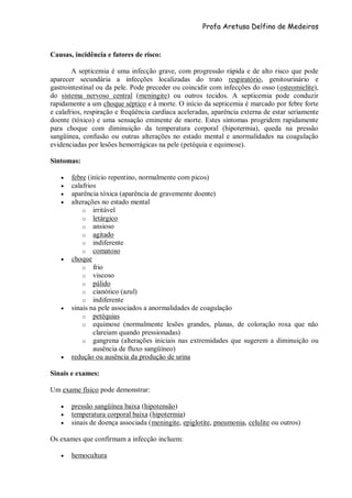 Profa Aretusa Delfino de Medeiros
Causas, incidência e fatores de risco:
A septicemia é uma infecção grave, com progressão rápida e de alto risco que pode
aparecer secundária a infecções localizadas do trato respiratório, genitourinário e
gastrointestinal ou da pele. Pode preceder ou coincidir com infecções do osso (osteomielite),
do sistema nervoso central (meningite) ou outros tecidos. A septicemia pode conduzir
rapidamente a um choque séptico e à morte. O início da septicemia é marcado por febre forte
e calafrios, respiração e freqüência cardíaca aceleradas, aparência externa de estar seriamente
doente (tóxico) e uma sensação eminente de morte. Estes sintomas progridem rapidamente
para choque com diminuição da temperatura corporal (hipotermia), queda na pressão
sangüínea, confusão ou outras alterações no estado mental e anormalidades na coagulação
evidenciadas por lesões hemorrágicas na pele (petéquia e equimose).
Sintomas:
 febre (início repentino, normalmente com picos)
 calafrios
 aparência tóxica (aparência de gravemente doente)
 alterações no estado mental
o irritável
o letárgico
o ansioso
o agitado
o indiferente
o comatoso
 choque
o frio
o viscoso
o pálido
o cianótico (azul)
o indiferente
 sinais na pele associados a anormalidades de coagulação
o petéquias
o equimose (normalmente lesões grandes, planas, de coloração roxa que não
clareiam quando pressionadas)
o gangrena (alterações iniciais nas extremidades que sugerem a diminuição ou
ausência de fluxo sangüíneo)
 redução ou ausência da produção de urina
Sinais e exames:
Um exame físico pode demonstrar:
 pressão sangüínea baixa (hipotensão)
 temperatura corporal baixa (hipotermia)
 sinais de doença associada (meningite, epiglotite, pneumonia, celulite ou outros)
Os exames que confirmam a infecção incluem:
 hemocultura
 