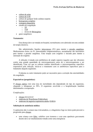 Profa Aretusa Delfino de Medeiros
 cultura de urina
 cultura de LCR
 cultura de qualquer lesão cutânea suspeita
 hemograma completo
 contagem plaquetária
 estudos de coagulação
o TP
o TTP
o níveis de fibrinogênio
 gases sangüíneos
Tratamento:
Esta doença deve ser tratada em hospital, normalmente com admissão em uma unidade
de terapia intensiva.
São administrados líquidos intravenosos (IV) para manter a pressão sangüínea.
Medicamentos fortes via IV, denominados simpatomiméticos, normalmente são necessários
para manter a pressão sangüínea. Uma terapia com oxigênio é iniciada para manter a
saturação de oxigênio.
A infecção é tratada com antibióticos de amplo espectro (aqueles que são eficientes
contra uma grande quantidade de microorganismos) antes de o microoorganismo a ser
identificado. Uma vez que as culturas tenham identificado o microoorganismo específico
responsável pela infecção, inicia-se o tratamento com os antibióticos específicos para o
tratamento daquele organismo.
O plasma ou outro tratamento pode ser necessário para a correção das anormalidades
de coagulação.
Expectativas (prognóstico):
O choque séptico tem uma taxa de mortalidade alta dependendo do tipo de organismo,
chegando a ultrapassar os 50%. O organismo envolvido e a hospitalização imediata
determinarão a recuperação.
Complicações:
 choque irreversível
 síndrome de Waterhouse-Friderichsen
 síndrome da angústia respiratória adulta (SARA)
Solicitação de assistência médica:
A septicemia não é comum mas é devastadora, e o diagnóstico logo no início pode prevenir a
progressão para choque.
 uma criança com febre, calafrios com tremores e com uma aparência gravemente
doente deve ser imediatamente tratada como uma emergência
 