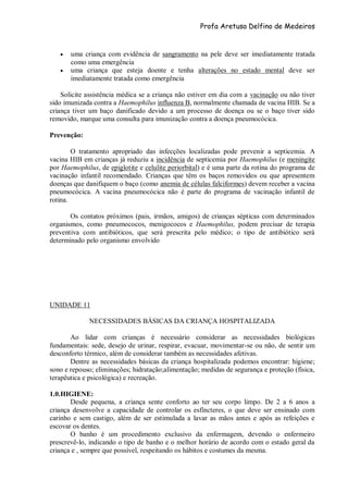 Profa Aretusa Delfino de Medeiros
 uma criança com evidência de sangramento na pele deve ser imediatamente tratada
como uma emergência
 uma criança que esteja doente e tenha alterações no estado mental deve ser
imediatamente tratada como emergência
Solicite assistência médica se a criança não estiver em dia com a vacinação ou não tiver
sido imunizada contra a Haemophilus influenza B, normalmente chamada de vacina HIB. Se a
criança tiver um baço danificado devido a um processo de doença ou se o baço tiver sido
removido, marque uma consulta para imunização contra a doença pneumocócica.
Prevenção:
O tratamento apropriado das infecções localizadas pode prevenir a septicemia. A
vacina HIB em crianças já reduziu a incidência de septicemia por Haemophilus (e meningite
por Haemophilus, de epiglotite e celulite periorbital) e é uma parte da rotina do programa de
vacinação infantil recomendado. Crianças que têm os baços removidos ou que apresentem
doenças que danifiquem o baço (como anemia de células falciformes) devem receber a vacina
pneumocócica. A vacina pneumocócica não é parte do programa de vacinação infantil de
rotina.
Os contatos próximos (pais, irmãos, amigos) de crianças sépticas com determinados
organismos, como pneumococos, menigococos e Haemophilus, podem precisar de terapia
preventiva com antibióticos, que será prescrita pelo médico; o tipo de antibiótico será
determinado pelo organismo envolvido
UNIDADE 11
NECESSIDADES BÁSICAS DA CRIANÇA HOSPITALIZADA
Ao lidar com crianças é necessário considerar as necessidades biológicas
fundamentais: sede, desejo de urinar, respirar, evacuar, movimentar-se ou não, de sentir um
desconforto térmico, além de considerar também as necessidades afetivas.
Dentre as necessidades básicas da criança hospitalizada podemos encontrar: higiene;
sono e repouso; eliminações; hidratação;alimentação; medidas de segurança e proteção (física,
terapêutica e psicológica) e recreação.
1.0.HIGIENE:
Desde pequena, a criança sente conforto ao ter seu corpo limpo. De 2 a 6 anos a
criança desenvolve a capacidade de controlar os esfíncteres, o que deve ser ensinado com
carinho e sem castigo, além de ser estimulada a lavar as mãos antes e após as refeições e
escovar os dentes.
O banho é um procedimento exclusivo da enfermagem, devendo o enfermeiro
prescrevê-lo, indicando o tipo de banho e o melhor horário de acordo com o estado geral da
criança e , sempre que possível, respeitando os hábitos e costumes da mesma.
 