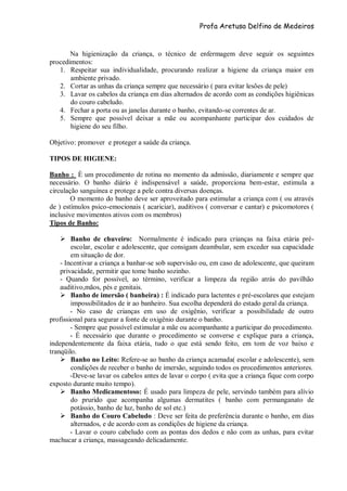 Profa Aretusa Delfino de Medeiros
Na higienização da criança, o técnico de enfermagem deve seguir os seguintes
procedimentos:
1. Respeitar sua individualidade, procurando realizar a higiene da criança maior em
ambiente privado.
2. Cortar as unhas da criança sempre que necessário ( para evitar lesões de pele)
3. Lavar os cabelos da criança em dias alternados de acordo com as condições higiênicas
do couro cabeludo.
4. Fechar a porta ou as janelas durante o banho, evitando-se correntes de ar.
5. Sempre que possível deixar a mãe ou acompanhante participar dos cuidados de
higiene do seu filho.
Objetivo: promover e proteger a saúde da criança.
TIPOS DE HIGIENE:
Banho : È um procedimento de rotina no momento da admissão, diariamente e sempre que
necessário. O banho diário é indispensável a saúde, proporciona bem-estar, estimula a
circulação sanguínea e protege a pele contra diversas doenças.
O momento do banho deve ser aproveitado para estimular a criança com ( ou através
de ) estímulos psico-emocionais ( acariciar), auditivos ( conversar e cantar) e psicomotores (
inclusive movimentos ativos com os membros)
Tipos de Banho:
 Banho de chuveiro: Normalmente é indicado para crianças na faixa etária pré-
escolar, escolar e adolescente, que consigam deambular, sem exceder sua capacidade
em situação de dor.
- Incentivar a criança a banhar-se sob supervisão ou, em caso de adolescente, que queiram
privacidade, permitir que tome banho sozinho.
- Quando for possível, ao término, verificar a limpeza da região atrás do pavilhão
auditivo,mãos, pés e genitais.
 Banho de imersão ( banheira) : É indicado para lactentes e pré-escolares que estejam
impossibilitados de ir ao banheiro. Sua escolha dependerá do estado geral da criança.
- No caso de crianças em uso de oxigênio, verificar a possibilidade de outro
profissional para segurar a fonte de oxigênio durante o banho.
- Sempre que possível estimular a mãe ou acompanhante a participar do procedimento.
- É necessário que durante o procedimento se converse e explique para a criança,
independentemente da faixa etária, tudo o que está sendo feito, em tom de voz baixo e
tranqüilo.
 Banho no Leito: Refere-se ao banho da criança acamada( escolar e adolescente), sem
condições de receber o banho de imersão, seguindo todos os procedimentos anteriores.
-Deve-se lavar os cabelos antes de lavar o corpo ( evita que a criança fique com corpo
exposto durante muito tempo).
 Banho Medicamentoso: É usado para limpeza de pele, servindo também para alívio
do prurido que acompanha algumas dermatites ( banho com permanganato de
potássio, banho de luz, banho de sol etc.)
 Banho do Couro Cabeludo : Deve ser feita de preferência durante o banho, em dias
alternados, e de acordo com as condições de higiene da criança.
- Lavar o couro cabeludo com as pontas dos dedos e não com as unhas, para evitar
machucar a criança, massageando delicadamente.
 