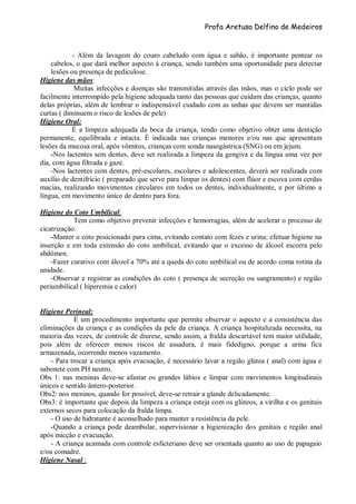 Profa Aretusa Delfino de Medeiros
- Além da lavagem do couro cabeludo com água e sabão, é importante pentear os
cabelos, o que dará melhor aspecto à criança, sendo também uma oportunidade para detectar
lesões ou presença de pediculose.
Higiene das mãos:
Muitas infecções e doenças são transmitidas através das mãos, mas o ciclo pode ser
facilmente interrompido pela higiene adequada tanto das pessoas que cuidam das crianças, quanto
delas próprias, além de lembrar o indispensável cuidado com as unhas que devem ser mantidas
curtas ( diminuem o risco de lesões de pele)
Higiene Oral:
É a limpeza adequada da boca da criança, tendo como objetivo obter uma dentição
permanente, equilibrada e intacta. É indicada nas crianças menores e/ou nas que apresentam
lesões da mucosa oral, após vômitos, crianças com sonda nasogástrica (SNG) ou em jejum.
-Nos lactentes sem dentes, deve ser realizada a limpeza da gengiva e da língua uma vez por
dia, com água filtrada e gaze.
-Nos lactentes com dentes, pré-escolares, escolares e adolescentes, deverá ser realizada com
auxílio de dentifrício ( preparado que serve para limpar os dentes) com flúor e escova com cerdas
macias, realizando movimentos circulares em todos os dentes, individualmente, e por último a
língua, em movimento único de dentro para fora.
Higiene do Coto Umbilical:
Tem como objetivo prevenir infecções e hemorragias, além de acelerar o processo de
cicatrização.
-Manter o coto posicionado para cima, evitando contato com fezes e urina; efetuar higiene na
inserção e em toda extensão do coto umbilical, evitando que o excesso de álcool escorra pelo
abdômen.
-Fazer curativo com álcool a 70% até a queda do coto umbilical ou de acordo coma rotina da
unidade.
-Observar e registrar as condições do coto ( presença de secreção ou sangramento) e região
periumbilical ( hiperemia e calor)
Higiene Perineal:
É um procedimento importante que permite observar o aspecto e a consistência das
eliminações da criança e as condições da pele da criança. A criança hospitalizada necessita, na
maioria das vezes, de controle de diurese, sendo assim, a fralda descartável tem maior utilidade,
pois além de oferecer menos riscos de assadura, é mais fidedigno, porque a urina fica
armazenada, ocorrendo menos vazamento.
- Para trocar a criança após evacuação, é necessário lavar a região glútea ( anal) com água e
sabonete com PH neutro.
Obs 1: nas meninas deve-se afastar os grandes lábios e limpar com movimentos longitudinais
únicos e sentido ântero-posterior.
Obs2: nos meninos, quando for possível, deve-se retrair a glande delicadamente.
Obs3: é importante que depois da limpeza a criança esteja com os glúteos, a virilha e os genitais
externos secos para colocação da fralda limpa.
- O uso de hidratante é aconselhado para manter a resistência da pele.
-Quando a criança pode deambular, supervisionar a higienização dos genitais e região anal
após micção e evacuação.
- A criança acamada com controle esficteriano deve ser orientada quanto ao uso de papagaio
e/ou comadre.
Higiene Nasal :
 