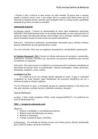 Profa Aretusa Delfino de Medeiros
- Orientar a mãe a oferecer as duas mamas em cada mamada. Só passar para a seguinte
quando a primeira estiver vazia, e que sempre deve-se começar pela última mama que foi
oferecida na mamada anterior ( permite maior produção d leite e a criança recebe a quantidade
adequada de gorduras em todas as mamadas)
Alimentação Especial:
a) Nutrição enteral : Consiste na administração de vários tipos terapêuticos nutricional,
utilizando o trato gastrintestinal como via de entrada introduzindo-se uma sonda pela boca ou
narina da criança, passando pela faringe e pelo esôfago, até os estômago, duodeno ou jejuno,
através da própria locação da sonda ou por movimentos peristálticos.
Indicações: Insuficiência respiratória, prematuridade, desnutrição grave, diarréias crônicas,
doenças inflamatórias do trato gastrintestinal e comas.
Vias mais utilizadas: Oral, naso ou orogástrica, nasojejunal ou nasoduodenal e gastrostomia.
b) Nutrição Parenteral ( NP): Consiste na infusão endovenosa de nutrientes ( aminoácidos,
carboidratos, vitaminas, eletrólitos etc), necessários nos processos metabólicos que ocorrem
normalmente no organismo.
Indicações: Nos casos em que a via digestiva se encontra parcial ou totalmente interditada em
decorrência de doenças locais ou generalizadas ( diarréias prolongadas, f´stulas, peritonites,
desnutrição, neoplasias, coma e outras).
4.0.HIDRATAÇÃO
É o estado de se ter um conteúdo líquido adequado ao corpo. A água é o principal
componente do corpo humano, papel fundamental nos processos metabólicos por ser o
substrato de todas as soluções orgânicas.
Vias de eliminação da água: A eliminação da água no organismo humano se faz através dos
rins, pele, intestinos, secreção lacrimal e glândulas mamárias ( lactação)
Tipos de Hidratação:
a) Oral: ( boca, sonda nasogátrica (SNG), sonda orogástrica(SOG).É a via preferível nos
casos de desidratação leve.
TRO – ( terapia de reidratação oral)
Objetivos;
 Reduzir a morbidade e a mortalidade pela diarréia;
 Reduzir custos das hidratações em massa;
 Reduzir as internações;
 Corrigir as perdas de águas e eletrólitos.
b) Parenteral : Via utilizada nas doenças severas com vômitos graves, diarréia, desidratação
grave, perda de sangue e perda da consciência.
 