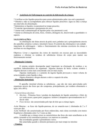 Profa Aretusa Delfino de Medeiros
 Assistência de Enfermagem no controle da hidratação da criança:
* Certificar-se dos líquidos prescritos para serem administrados pelas vias oral e parenteral;
* Orientar a mãe ou acompanhante para oferecer líquidos prescritos ( água ou chá) a criança
nos intervalos da alimentação;
*Administrar os líquidos via parenteral no tempo prescrito;
* Controlar rigorosamente o gotejamento do soro;
* Anotar toda a administração de líquidos pelas vias parenteral e oral;
* Anotar as eliminações de urina, fezes, vômitos, drenagens etc, descrevendo a quantidade e o
aspecto.
5.0.ELIMINAÇÕES:
As eliminações são feitas através da pele( suor), pulmões (ar) e principalmente através
dos aparelhos urinários ( urina) e intestinal ( fezes). O controle das eliminações é um cuidado
importante de enfermagem – indica o funcionamento dos sistemas excretores da criança e
auxiliam no seu diagnóstico.
Objetivos: Livrar o organismo dos restos de materiais em excesso para as necessidades
orgânicas e eliminar os resíduos de substâncias tóxicas do corpo para manter seu
funcionamento normal
- Eliminação Urinária:
O sistema urinário desempenha papel importante na eliminação de resíduos e no
equilíbrio hidroeletrolítico do organismo. Algumas doenças de baixo volume urinário (
oligúria) deixam a urina mais concentrada e de cor mais escura.
Algumas medicações e o aumento da ingesta líquida provocam o maior volume de
urina tornando-a mais líquida e clara.
Alguns alimentos e drogas alteram o odor e o aspecto da urina.
- Eliminação Instestinal:
O aparelho intestinal elimina as substâncias , que não são mais aproveitadas pelo
organismo através das fezes que são compostas, principalmente, por resíduos alimentares e
água ( 60 a 80%).
- Características das fezes:
 Mecônio : Primeiras fezes ( produto da degradação do líquido aminiótico e bile); de
cor verde escuro, quase preto, pegajosa e inodoro ( desaparece aproximadamente no 3º
dia de vida)
 Fezes lácteas: são caracterizadas pelo tipo de leite que a criança ingere.
-Leite Materno : as fezes são líquido-pastosas, de cor amarelo-ouro ( eliminadas de 2 a 5
vezes por dia)
-Leite Artificial: são caracterizadas por fezes endurecidas, mais claras excretadas com menos
freqüência ( eliminadas entre 2 a 3 vezes ao dia)
A medida que a criança cresce as características das fezes são mais semelhantes as do
adulto, tornando-se de consistência pastosa e cor marrom ou castanho.
São esverdeadas quando o peristaltismo é ativo.
São amareladas quando o alimento permanece por mais tempo no intestino
- Vômitos:
 