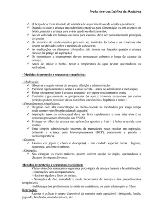 Profa Aretusa Delfino de Medeiros
 O berço deve ficar afastado de unidades de aquecimento ou de cordões pendentes;
 Quando colocar a criança em cadeirinhas próprias para alimentação ou em assentos de
bebês, prender a criança para evitar queda ou deslizamento;
 Ao ser colocada em balança ou mesa para exames, deve ser constantemente protegida
de quedas
 Os armários de medicamentos precisam ser mantidos fechados e os remédios não
devem ser deixados sobre a mesinha de cabeceiras;
 As medicações ou alimentos oferecidos, não devem ser forçados quando a criança
recusa ( há perigo de aspiração)
 Os termostatos e interruptores devem permanecer cobertos e longe do alcance da
criança;
 Antes de iniciar o banho, testar a temperatura da água (evitar queimaduras ou
resfriados).
- Medidas de proteção e segurança terapêutica:
- Medicação:
 Observar e seguir rotinas de preparo, diluição e administração;
 Verificar rigorosamente o nome e a dose correta – antes de administrar a medicação;
 Evitar ultrapassar junto à criança enquanto ele ingere medicamentos orais;
 Controlar rigorosamente o gotejamento do soro ( volumes excessivos em curtos
períodos podem provocar sérios distúrbios circulatórios, hepáticos e renais)
- Procedimentos terapêuticos:
 Oxigênio com alta concentração ao recém-nascido na incubadora por longo tempo
pode ocorrer retrofibroplasialental( cegueira)
 Aspiração naso ou orotraqueal deve ser feita rapidamente e com intervalos ( se
demoram provocam obstrução das VVSS)
 Proteger os olhos da criança nas aplicações quentes e frias ( ( bolsa revestida com
toalha)
 Uma simples administração incorreta da mamadeira pode resultar em aspiração,
deixando a criança com broncopneumonia (BCP), pneumonia e parada –
cardiorespiratória.
- Exames:
 Exames em jejum ( choro e desespero) – dar cuidado especial como : higiene,
segurança, conforto e carinho.
- Cirurgias:
 Nas cirurgias os riscos maiores, podem ocorrer secção de órgão, queimaduras e
choques de origens diversas.
Medidas de proteção e segurança psicológica:
Várias situações ameaçam a segurança psicológica da criança durante a hospitalização:
- Internações sem acompanhantes;
- Horários rígidos e fixos de visitas;
- Sensações de dor, ansiedade e medo decorrentes da doença e dos procedimentos
terapêuticos;
-Indiferença dos profissionais de saúde na assistência, os quais afetam pais e filhos.
Recreação:
Recrear é utilizar o tempo disponível da maneira mais agradável : brincando, lendo,
jogando, bordando, ouvindo música, etc.
 