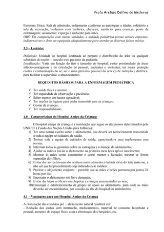 Profa Aretusa Delfino de Medeiros
Estrutura Física: Sala de admissão; enfermarias conforme as patologias e idades; refeitório e
sala de recreação; banheiros com banheira, chuveiro, sanitários para crianças; posto de
enfermagem; isolamento; expurgo e ambiente para mães.
OBS: Em comparação com outras unidades, a unidade pediátrica possui setores especiais,
indispensáveis e deve ser equipada adequadamente para atender as diversas faixas etárias.
3.3 – Lactário:
Definição: Unidade do hospital destinada ao preparo e distribuição do leite ou qualquer
substituto do recém – nascido e/ou paciente da pediatria.
Localização: Varia em função do tipo e tamanho do hospital; evitar proximidade de áreas
infecto-contagiosas e de circulação de pessoal, pacientes e visitantes; ter maior proteção
contra a contaminação do ar; ser o mais próximo possível do serviço de nutrição e dietética,
para facilitar a supervisão e abastecimento.
REQUISITOS BÁSICOS PARA A ENFERMAGEM PEDIÁTRICA
 Ter saúde física e mental;
 Ter capacidade de observação e paciência;
 Saber manter um humor agradável;
 Ter noções de higiene para poder transmitir para as crianças;
 Gostar de crianças;
 Ter responsabilidade.
4.0 – Características do Hospital Amigo da Criança:
O hospital amigo da criança é a instituição que segue os dez passos determinados pela
UNICEF ( Fundo das Nações Unidas para Infância):
1) Ter uma norma escrita sobre o aleitamento, que deverá ser rotineiramente transmitida
a toda a equipe se cuidados de saúde.
2) Treinar toda a equipe de cuidados de saúde, capacitando-a para implementar esta
norma;
3) Informar todas as gestantes sobre as vantagens e o manejo do aleitamento;
4) Ajudar as mães a iniciar o aleitamento na primeira meia hora após o nascimento;
5) Mostrar às mães como amamentar e como manter a lactação, mesmo se forem
separadas dos filhos;
6) Evitar dar ao recém-nascido nenhum outro alimento o bebida além do leite materno, a
não ser que tal procedimento seja indicado pelo médico.
7) Praticar o alojamento conjunto – permitir que as mães e bebês permaneçam juntos 24
horas por dia;
8) Encorajar o aleitamento sob livre demanda;
9) Evitar dar bicos artificiais ou chupetas a crianças amamentadas ao seio;
10) Encorajar o estabelecimento de grupos de apoio ao aleitamento, para onde as mães
deverão ser encaminhadas, por ocasião da alta do hospital ou ambulatório.
4.1 – Vantagens para um Hospital Amigo da Criança
A otimização das condutas pró – aleitamento natural resultará em:
- Redução dos custos com internação, medicamentos, material de consumo hospitalar e
pessoal, aumento do espaço físico com a eliminação dos berçários, etc.
 