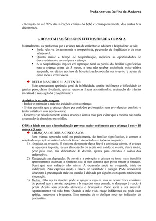 Profa Aretusa Delfino de Medeiros
- Redução em até 90% das infecções clínicas do bebê e, consequentemente, dos custos dela
decorrentes.
A HOSPITALIZAÇÃO E SEUS EFEITOS SOBRE A CRIANÇA
Normalmente, os problemas que a criança terá de enfrentar ao adoecer e hospitalizar-se são:
 Perda relativa de autonomia e competência, percepção de fragilidade e de estar
vulnerável;
 Quanto maior o tempo de hospitalização, menores as oportunidades de
desenvolvimento normal para a criança.
 Se a hospitalização implica em separação total ou parcial do familiar significativo
para a criança acima de 3 meses, e esta não receber assistência psico-afetiva
adequada, os efeitos nocivos da hospitalização poderão ser severos, e acima de
cinco meses irreversíveis.
RECÉM NASCIDOS E LACTENTES:
Estes apresentam aparência geral de infelicidade, apetite indiferente e dificuldade de
ganhar peso, choro freqüente, apatia, respostas fracas aos estímulos, aceleração do trânsito
intestinal e sono agitado ( hospitalismo).
Assistência de enfermagem:
- Incluir e estimular a mãe nos cuidados com a criança;
- Evitar permitir que a criança chore por períodos prolongados sem providenciar conforto e
tentar satisfazer suas necessidades;
- Desenvolver relacionamento com a criança e com a mãe para evitar que a mesma não tenha
a sensação de abandono ou solidão;
OBS: a idade em que a hospitalização provoca maior sofrimento para criança é entre 18
meses e 5 anos
CRIANÇAS DE DOIS A CINCO ANOS:
Para criança separadas total ou parcialmente, do familiar significativo, é comum a
reação de separação constituída de três fases ( vivenciadas no todo ou em parte).
1) Angústia ou protesto: O sintoma dominante desta fase é a ansiedade aberta. A criança
se apresenta inquieta, recusa alimentação ou aceita com avidez e vomita, chora muito,
pede pela mãe, tem dificuldade de dormir, aponta para entradas e saídas dos
enfermeiros.
2) Resignação ou depressão: Se persistir a privação, a criança se torna mais tranqüila
aparentemente adaptada à situação. Ela já não acredita que possa mudar a situação.
Sente que seus esforços são inúteis. A expressão pode ser resignada, triste ou
indiferente. Não expressa medo e carece de vitalidade e energia. Pode demonstrar
desespero à presença da mãe ou quando é deixada por alguém com quem estabeleceu
vinculação.
3) Defesa: Não rejeita atenção; pode se apegar a alguém, mas se ocorre troca constante
de pessoal que a assiste, apega-se a brinquedos ou a comida; o desapego é reação à
perda. Aceita sem protesto alimentos e brinquedos. Pode sorrir e ser sociável.
Aparentemente vai tudo bem. Quando a mãe visita reage indiferença ou pode estar
apática, rancorosa e briguenta. Essa maneira de se desligar pode ser indicativo de
psicopatias.
 