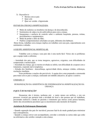 Profa Aretusa Delfino de Medeiros
3) Dependência
 Dorme com os pais
 Quer colo
 Quer ser vestida e higienizada
OS PAIS DA CRIANÇA HOSPITALIZADA
 Medo do realístico ou irrealístico da doença e do desconhecido;
 Sentimentos de culpa e/ou de ambivalência para com a criança.
 Insegurança e ausência de controle sobre o ambiente hospitalar, pessoas, rotinas,
procedimentos e equipamentos;
 Medo de perder o afeto do filho;
 Padrões comportamentais solicitados aos pais, diferentes dos habituais.
Desta forma, trabalhar com crianças implica em trabalhar com seus pais, especialmente com
sentimentos e atitudes.
A EQUIPE ASSISTENCIAL HOSPITALAR:
Trabalhar com a criança e seus pais não é uma tarefa fácil. Vários são os problemas
que a equipe tende a enfrentar;
- Ansiedade dos pais, que os torna inseguros, agressivos, exigentes, com dificuldades de
compreensão e memorização.
- Ansiedade da criança, que se mostra revoltada ou infeliz, tem dificuldade de cooperar com o
tratamento, responde mal à terapêutica.
- Atitudes dos familiares : desconfiança, agressividade direta, ameaças veladas, cobranças,
resoluções imediatas.
Estes problemas e reações são previsíveis. A equipe deve estar preparada e estruturada
para tratar com os pais e crianças, realizando um trabalho educativo, de apoio e curativo.
UNIDADE 13
HUMANIZAÇÃO DA ASSISTÊNCIA DE ENFERMAGEM NA HOSPITALIZAÇÃO DA
CRIANÇA
O QUE É HUMANIZAÇÃO?
Humanizar não é técnica, nenhuma arte e muito menos um artifício, e sim um
processo vivencial que permeia toda a atividade do local e das pessoas que ali trabalham,
procurando realizá-lo e dando ao paciente o tratamento que merece como pessoa humana,
dentro das circunstâncias peculiares que se encontrarem cada momento do hospital.
Assistência De Enfermagem Humanizada:
- Quando separação dos pais for inevitável, procurar fazê-la de modo gradual para minimizar
suas conseqüências;
- Quando a criança estiver sem acompanhante, convidar e estimular as outras mães que estão
na enfermaria a dar carinho e atenção a esta criança;
 