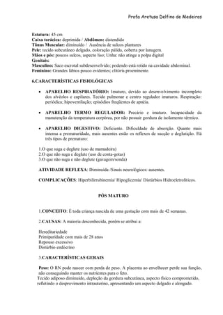 Profa Aretusa Delfino de Medeiros
Estatura: 45 cm
Caixa torácica: deprimida / Abdômen: distendido
Tônus Muscular: diminuído / Ausência de sulcos plantares
Pele: tecido subcutâneo delgado, coloração pálida, coberta por lanugem.
Mãos e pés: poucos sulcos, aspecto liso; Unha: não atinge a polpa digital
Genitais:
Masculino: Saco escrotal subdesenvolvido; podendo está retido na cavidade abdominal.
Feminino: Grandes lábios pouco evidentes; clitóris proeminente.
6.CARACTERÍSTICAS FISIOLÓGICAS
 APARELHO RESPIRATÓRIO: Imaturo, devido ao desenvolvimento incompleto
dos alvéolos e capilares. Tecido pulmonar e centro regulador imaturos. Respiração:
periódica; hipoventilação; episódios freqüentes de apnéia.
 APARELHO TERMO REGULADOR: Precário e imaturo. Incapacidade da
manutenção da temperatura corpórea, por não possuir gordura de isolamento térmico.
 APARELHO DIGESTIVO: Deficiente. Dificuldade de absorção. Quanto mais
intensa a prematuridade, mais ausentes estão os reflexos de sucção e deglutição. Há
três tipos de prematuro:
1.O que suga e deglute (uso de mamadeira)
2.O que não suga e deglute (uso de conta-gotas)
3.O que não suga e não deglute (gavagem/sonda)
ATIVIDADE REFLEXA: Diminuída /Sinais neurológicos: ausentes.
COMPLICAÇÕES: Hiperbilirrubinemia/ Hipoglicemia/ Distúrbios Hidroeletrolíticos.
PÓS MATURO
1.CONCEITO: É toda criança nascida de uma gestação com mais de 42 semanas.
2.CAUSAS: A maioria desconhecida, porém se atribui a:
Hereditariedade
Primiparidade com mais de 28 anos
Repouso excessivo
Distúrbio endócrino
3.CARACTERÍSTICAS GERAIS
Peso: O RN pode nascer com perda de peso. A placenta ao envelhecer perde sua função,
não conseguindo manter os nutrientes para o feto.
Tecido adiposo diminuído, depleção da gordura subcutânea, aspecto físico comprometido,
refletindo o desprovimento intrauterino, apresentando um aspecto delgado e alongado.
 