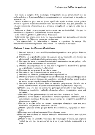 Profa Aretusa Delfino de Medeiros
- Dar carinho e atenção a todas as crianças, principalmente as que correm maior risco de
carência afetiva: as desacompanhadas, as com doença grave, as inconscientes, as que estão em
isolamento, etc.
- Quando se observar que a mãe ou pessoa significativa rejeita a criança, tentar ajuda-la
através de sugestões ou encaminhamentos.Nunca deve hospitalizar a mãe, pois geralmente ela
está emocionalmente sobrecarregada e as críticas e acusações só vão agravar ainda mais a
situação;
- Evitar que a criança ouça mensagens ou termos que, por sua imaturidade, é incapaz de
compreender o significado, podendo sentir medo ou angústia;
- Evitar restrições, proibições, padronização de cuidados;
- Evitar mentir para criança sobre a dor e o medo, nem pedir para que aceite passivamente
aquilo que teme. Ex : Não chore porque não vai doer nada .
- Criar oportunidades de brincadeiras e explorar a capacidade da criança. São
desaconselháveis atividades passivas, como assistir TV e o excesso de atividades.
Direitos da Criança e do Adolescente Hospitalizados
1) Direito à proteção, à vida e a saúde com absoluta prioridade e sem qualquer forma de
descriminação;
2) Direito a ser hospitalizado quando for necessário ao seu tratamento, sem distinção de
classe social, condição econômica, raça ou crença religiosa.
3) Direito de não ser ou permanecer hospitalizado desnecessariamente por qualquer razão
alheia ao melhor tratamento da sua enfermidade.
4) Direito a ser acompanhado por sua mãe, pais ou responsáveis, durante todo o período
de hospitalização, bem como receber visitar.
5) Direito de não ser separada de sua mãe ao nascer.
6) Direito de receber aleitamento materno sem restrições.
7) Direito de não sentir dor, quando exitiam meios para evitá-los.
8) Direito de ter conhecimento adequado de sua enfermidade, dos cuidados terapêuticos e
diagnósticos, a serem utilizados, do prognóstico, respeitando sua fase cognitiva, além
de receber amparo psicológico quando se fizer necessário..
9) Direito de desfrutar de alguma forma de recreação, programas de educação para a
saúde, acompanhamento do currículo escolar durante sua permanência hospitalar;
10) Direito a que seus pais ou responsáveis participem ativamente do seu diagnóstico,
tratamento e prognóstico, recebendo informações sobre os procedimentos a que será
submetido.
11) Direito de receber apoio espiritual/religioso, conforme a prática de sua família.
12) Direito de não ser objeto de ensaio clínico, provas diagnósticas e terapêuticas, sem o
consentimento informado de seus pais ou responsáveis e o seu próprio, quando tiver
discernimento para tal;
13) Direito de receber todos os recursos terapêuticos disponíveis para sua cura,
reabilitação e/ou prevenção secundária e terciária.
14) Direito à proteção contra qualquer forma de discriminação, negligência ou maus-
tratos;
15) Direito ao respeito à sua integridade física, psíquica e moral;
16) Direito à preservação de sua imagem, identidade, autonomia de valores, dos espaços e
objetos pessoais;
17) Direito de não ser utilizado pelos meios de comunicação de massa, sem expressa
vontade de seus pais ou responsáveis ou a sua própria vontade, resguardando-se a
ética.
 
