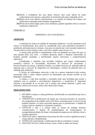 Profa Aretusa Delfino de Medeiros
18) Direito à confidência dos seus dados clínicos, bem como direito de tomar
conhecimentos dos mesmos, arquivados na instituição pelo prazo estipulado em lei.
19) Direito de ter seus direitos constitucionais e os contidos no Estatuto da Criança e do
Adolescente respeitados pelos hospitais integralmente.
20) Direito de ter morte digna, junto a seus familiares, quando esgotados todos os recursos
terapêuticos disponíveis.
UNIDADE 14
ADMISSÃO E ALTA DACRIANÇA
ADMISSÃO:
A admissão da criança na unidade de internação pediátrica é um dos momentos mais
críticos na hospitalização, pois, pode ser considerada como uma experiência traumática e
geralmente estressante para as crianças e seus pais, na maioria das vezes causando ruptura nos
vínculos afetivos entre crianças e pais, e até com o próprio meio em que vive.
A criança pode perceber a hospitalização como um abandono por parte dos pais ou
uma punição pelos seus erros , e também apresenta medos e fantasias relacionados ao
hospital, gerando ansiedade, e manifestando reações emocionais e comportamentais
regressivos.
Considerando a admissão uma atividade complexa que requer conhecimentos
científicos relativos às necessidades decorrentes do processo de crescimento e
desenvolvimento da criança, a dinâmica familiar e ao próprio processo da admissão,além de
capacitar para o processo do diagnóstico de enfermagem, a prática da admissão deve ser
realizado pelo enfermeiro.
O técnico de enfermagem entrevista a mãe ou a pessoa responsável pela criança,
procurando obter o maior número possível de informações que possam auxiliar na sua
adaptação e tratamento.
A criança e a mãe bem recebidos e orientados terão mais facilidade para aceitar e
colaborar com as condutas e procedimentos diagnósticos e terapêuticos.´É importante
salientar a necessidade de se ter para com a criança uma atitude maternal e gentil, sem,
entretanto, mima-la em excesso, assim como mentir para criança.
PROCEDIMENTOS:
1- RECEBER a criança e a mãe gentilmente, identificando-se e permitindo que elas se
identifiquem.
2- APRESENTAR os profissionais da equipe que estiverem presentes no momento;
aos companheiros da unidade; toda a área física, orientando quais os locais em que
poderão transitar e as áreas reservadas apenas para os profissionais; a unidade da
criança, inclusive banheiros e instalações sanitárias.
3- EXPLICAR a mãe e a criança sobre as rotinas da unidade; horários;
vestuário;ordem e higiene da unidade;higiene da criança;higiene do
acompanhante;proibição de fumar; alimentação;recreação;uso do telefone;visitas e
reuniões educativas.
4- ORIENTAR sobre a importância da presença da mãe ou pessoa significativa para a
criança durante a hospitalização.
5- ESTIMULAR a participação e colaboração da mãe na assistência à criança
6- IDENTIFICAR com o cartão no berço, nome e todos os dados da criança.
 
