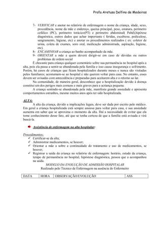 Profa Aretusa Delfino de Medeiros
7- VERIFICAR e anotar no relatório de enfermagem o nome da criança, idade, sexo,
procedência, nome da mãe e endereço, queixa principal, peso, estatura, perímetro
cefálico (PC), perímetro torácico(PT) e perímetro abdominal( Pabd),hipótese
diagnóstica, outros dados que achar importante ( feridas, escabiose, pediculose,
sangramento, higiene, etc) e anotar os procedimentos realizados ( ex: coletor de
urina, coleta de exames, soro oral, medicação administrada, aspiração, higiene,
etc).
8- ENCAMINHAR a criança ao banho acompanhado da mãe.
9- ORIENTAR a mãe a quem deverá dirigir-se em caso de dúvidas ou outros
problemas de ordem social
É chocante para criança qualquer comentário sobre sua permanência no hospital após a
alta, pois ela passa a sentir-se abandonada pela família e isso causa insegurança e sofrimento.
Porém, há casos de crianças que ficam hospitalizados durante meses e nunca são visitadas
pelos familiares; acostumam-se ao hospital e não querem voltar para casa. No entanto, esses
devem ser avisadas com antecedência e preparadas para aceitarem alta e o retorno ao lar.
Na comunidade, de maneira geral, desconhece que a hospitalização devido à doença
constitui um dos perigos mais comuns e mais graves para a acriança pequena.
A criança sentindo-se abandonada pela mãe, manifesta grande ansiedade e apresenta
comportamentos estranhos, mesmo muitos anos após ter sido hospitalizada.
ALTA:
A alta da criança, devido a implicações legais, deve ser dada por escrito pelo médico.
Em geral a criança hospitalizada está sempre ansiosa para voltar para casa, e sua ansiedade
aumenta em saber que se aproxima o momento da alta. Daí a necessidade de evitar que ela
tome conhecimento desse fato, até que se tenha certeza de que a família está avisada e virá
buscá-la.
Assistência de enfermagem na alta hospitalar:
Procedimentos:
 Certificar-se da alta;
 Administrar medicamentos, se houver;
 Orientar a mãe a sobre a continuidade do tratamento e uso de medicamentos, se
houver;
 Registrar a saída da criança no relatório de enfermagem: horário, estado da criança,
tempo de permanência no hospital, hipóstese diagnóstica, pessoa que a acompanhou
na saída.
MODELO DA EVOLUÇÃO DE ADMISSÃO HOSPITALAR
Realizado pelo Técnico de Enfermagem na ausência do Enfermeiro
DATA HORA OBSERVAÇÃO/EVOLUÇÃO ASS
 