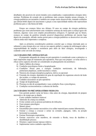 Profa Aretusa Delfino de Medeiros
detalhados são possíveis de serem tratados com complicadas e surpreendentes cirurgias intra-
uterinas. Problemas de coração são os problemas mais comuns tratados nessas cirurgias. A
cirurgia pediátrica em neonatais é também um campo muito desenvolvido, tratando condições
que afetam bebês depois do nascimento e graças a essa especialidade médica não representam
problemas para a vida futura do bebê.
Graças aos avanços feitos nos últimos 10 anos no campo da cirurgia pediátrica,
problemas que eram anteriormente uma verdadeira sentença de morte para a criança agora são
tratáveis, algumas vezes com simples procedimentos cirúrgicos. É esperado que no futuro,
avanços no campo da genética tornarão possível diagnosticar problemas até mesmo logo
depois da concepção, abrindo muitas portas para a cirurgia pediátrica se desenvolver em uma
ciência ainda mais importante e complexa.
Após as primeiras considerações podemos concluir que a criança internada para se
submeter a uma cirurgia deve ser vista no seu aspecto global e a equipe de enfermagem cabe a
responsabilidade de ampliar a assistência para além do fator cirúrgico, investigando e
cuidando como um todo da criança.
1.0.CUIDADOS PRÉ- OPERACIONAIS
O preparado adequado da criança no pré-operatório é considerado como a primeira e a
mais importante etapa do tratamento pós-operatório. Para que esse preparo se torne efetivo e
eficaz certos aspectos deverão ser considerados no planejamento da assistência :
a) Idade e hábitos da criança;
b) Condições psicológicas frente a hospitalização
c) Condições físicas para a cirurgia: condições nutricionais, de hidratação,
pulmonares,hepáticas, cardiovasculares e renais;
d) Natureza da cirurgia:emergência,urgência, eletiva ou opcional.
e) Extensão da cirurgia: dependerá do grau de espoliação do organismo através da lesão
dos tecidos, e o tempo da anestesia;
f) Cuidados necessários no pós-operatório
g) Tempo de hospitalização
h) Presença ou não de acompanhante e suas condições ficas e psicológicas;
i) Condições socioeconômicas e culturais da família.
2.0.CUIDADOS NO PRÉ OPERATÓRIO MEDIATO:
Este período poderá variar de horas e dias antes da cirurgia, dependendo do preparo
necessário e do tempo que se dispõe.
Como cuidados mediatos citam-se:
 Admissão da criança na unidade;
 Evitar contato com as pessoas portadoras de infecções;
 Fazer preparo psicológico
 Manter jejum;
 Encaminhar para exames necessários e/ou colher material para exames laboratoriais;
 Ensinar a criança a evacuar e urinar na comadre, papagaio, vidro, na posição
horizontal ou acamada.
 Ensinar fisioterapia respiratória;
 Ensinar exercícios com membros, de extensão e flexão, troca de decúbito e
deambulação precoce.
 Orientar e supervisionar repouso relativo;
 Implementar outros cuidados específicos.
 
