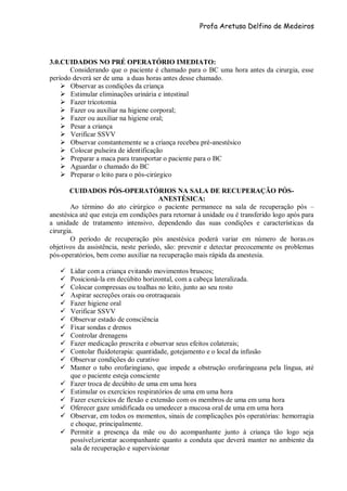 Profa Aretusa Delfino de Medeiros
3.0.CUIDADOS NO PRÉ OPERATÓRIO IMEDIATO:
Considerando que o paciente é chamado para o BC uma hora antes da cirurgia, esse
período deverá ser de uma a duas horas antes desse chamado.
 Observar as condições da criança
 Estimular eliminações urinária e intestinal
 Fazer tricotomia
 Fazer ou auxiliar na higiene corporal;
 Fazer ou auxiliar na higiene oral;
 Pesar a criança
 Verificar SSVV
 Observar constantemente se a criança recebeu pré-anestésico
 Colocar pulseira de identificação
 Preparar a maca para transportar o paciente para o BC
 Aguardar o chamado do BC
 Preparar o leito para o pós-cirúrgico
CUIDADOS PÓS-OPERATÓRIOS NA SALA DE RECUPERAÇÃO PÓS-
ANESTÉSICA:
Ao término do ato cirúrgico o paciente permanece na sala de recuperação pós –
anestésica até que esteja em condições para retornar à unidade ou é transferido logo após para
a unidade de tratamento intensivo, dependendo das suas condições e características da
cirurgia.
O período de recuperação pós anestésica poderá variar em número de horas.os
objetivos da assistência, neste período, são: prevenir e detectar precocemente os problemas
pós-operatórios, bem como auxiliar na recuperação mais rápida da anestesia.
 Lidar com a criança evitando movimentos bruscos;
 Posicioná-la em decúbito horizontal, com a cabeça lateralizada.
 Colocar compressas ou toalhas no leito, junto ao seu rosto
 Aspirar secreções orais ou orotraqueais
 Fazer higiene oral
 Verificar SSVV
 Observar estado de consciência
 Fixar sondas e drenos
 Controlar drenagens
 Fazer medicação prescrita e observar seus efeitos colaterais;
 Contolar fluidoterapia: quantidade, gotejamento e o local da infusão
 Observar condições do curativo
 Manter o tubo orofaringiano, que impede a obstrução orofaringeana pela língua, até
que o paciente esteja consciente
 Fazer troca de decúbito de uma em uma hora
 Estimular os exercícios respiratórios de uma em uma hora
 Fazer exercícios de flexão e extensão com os membros de uma em uma hora
 Oferecer gaze umidificada ou umedecer a mucosa oral de uma em uma hora
 Observar, em todos os momentos, sinais de complicações pós operatórias: hemorragia
e choque, principalmente.
 Permitir a presença da mãe ou do acompanhante junto à criança tão logo seja
possível;orientar acompanhante quanto a conduta que deverá manter no ambiente da
sala de recuperação e supervisionar
 