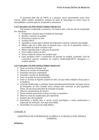 Profa Aretusa Delfino de Medeiros
O anestesista dará alta da URPA se o paciente estiver apresentando sinais vitais
estáveis, débito urinário satisfatório, ausência de sinais de hemorragia ou outros sinais de
anormalidade e somente após ter recuperado a consciência.
1.0.CUIDADOS NO PÓS OPERATÓRIO IMEDIATO
Este período compreende os primeiros 30 minutos após a alta da sala de recuperação
Pos Anestésica.
 Transportar o paciente para a unidade de internação
 Receber o paciente na unidade
 Posicionar a criança no leito
 Verificar SSVV
 Agasalhar a criança após avaliação da temperatura corporal, conforme necessidade
 Manter cuba rim e tolha junto ao paciente para o caso de vir apresentar vômito e
necessidade de expelir secreções orais
 Manter aspirador junto à cabeceira do paciente
 Fixar sondas e drenos no leito
 Trocar roupas da criança caso estejam sujas
 Fazer anotações sobre o recebimento do paciente na unidade, constando: nível de
consciência, queixas, condições do curativo, fluidoterapia,SSVV, drenagens e a
conduta imediata.
2.0.CUIDADOS NO PÓS OPERATÓRIO MEDIATO
 Fazer ou auxiliar na higiene oral
 Oferecer ou auxiliar na alimentação
 Estimular exercícios respiratórios
 Estimular e auxiliar na deambulação
 Fazer ou auxiliar na troca de decúbito
 Fazer ou auxiliar na higiene corporal no leito, até que tenha condições físicas para ir
ao banheiro.
 Controlar fluidoterapia e restrições físicas periodicamente]estimular recreação através
de brinquedos no leito, levando outras crianças para conversar ou para joguinhos,
leitura, até que possa participar da recreação em grupo.
 Observar características do curativo
 Prestar atenção emocional a criança em todos os momentos
 Observar sinais de complicações pós operatórias
 Preparar para alta hospitalar
 Encaminhar a família para o serviço social, psicológico e outros profissionais à
disposição da instituição, caso haja necessidade
 Encaminhar aos serviços de saúde pública
UNIDADE 16
ASSISTÊNCIA DE ENFERMAGEM A FAMÍLIA E A CRIANÇA COM DOENÇA
TERMINAL
Definições:
 