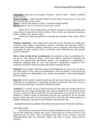 Profa Aretusa Delfino de Medeiros
Tanatologia: palavra que vem do grego ( Thanatos = morte e Logos = tratado ) e significa
estudo da morte.
Doente Terminal : é aquele paciente portador de uma doença incurável que o levará, num
prazo mais ou menos curto, à morte.
Morte: é o fim da vida animal ou vegetal . Cessação da função cerebral
Morrer: perder a vida. È o ato através do qual ocorre a morte.
Muitos são os fatores determinantes da falta de aceitação da morte, produzidos pela
nossa cultura, em especial se ocorrida na infância. Mas a criança, que representa a esperança,
o futuro, também sofre, adoece e morre.
Várias são as etapas que podem ser vivenciadas pelo indivíduo, frente à morte. São as
seguintes:
Negação e isolamento : Neste estágio frases como não, eu não, não pode ser verdade, deve
ter havido algum engano, caracterizam o processo vivenciado pelo indivíduo, família e
também pelos circundantes ( médicos, enfermeiros, teens). A negação é uma reação de defesa
à percepção do estado mórbido. Porém é temporária, sendo substituída por uma aceitação
parcial e isolamento.
Raiva ( raiva, revolta, inveja, ressentimento): Nesse período as frases características são :
por quê eu ? não poderia ser fulano ?. Nesta fase, médicos, enfermeiros e familiares são
tratados com agressividade, questionados quanto a sua competência e solidariedade; a
terapêutica empregada pode ser vista como incorreta e desagradável. Expressar a raiva
racional ou irracional é fundamental para uma posterior aceitação da morte
Barganha: Neste estágio o indivíduo almeja um prolongamento da vida ou dias sem dor ou
sem males físicos. É uma tentativa de adiantamento e inclui um prêmio e uma promessa de
que não se pedirá novo adiantamento caso o prêmio seja concedido. A maioria das barganhas
é feita com Deus.
Depressão: Ocorre quando o paciente percebe que não pode mais negar sua doença, devido à
debilitação de seu organismo e a necessidade contínua do tratamento. Nessa fase a raiva e a
revolta cessam, dando lugar a um grande sentimento de perda.
Aceitação: É o período em que a família necessita de mais ajuda que o próprio paciente.A
Aceitação não é um estágio de felicidade, mas a fuga de sentimentos.É um momento de paz
em que as notícias do meio exterior não tem mais importância, as conversas não são mais
desejáveis, o silêncio exprime os sentimentos de forma mais significativa. Há um momento
em que a morte nada mais é do que um grande alívio, sendo mais fácil morrer quando se é
ajudado a desapegar-se de todos os relacionamentos importantes da vida.
INTERPRETAÇÃO DA MORTE SEGUNDO AS FASES EVOLUTIVAS DA CRIANÇA
ATÉ TRÊS ANOS:
Neste período a criança não tem desenvolvida a definição de tempo e outros conceitos.
Por isso não compreende a relação vida e morte. A morte para ela é um fato reversível e com
significado nulo ou escasso. Não é conceituada nessa etapa, já que a criança se interessa
fundamentalmente pelo seu simbolismo verbal e não sobre as razões, causas, motivos,
conexões.
 