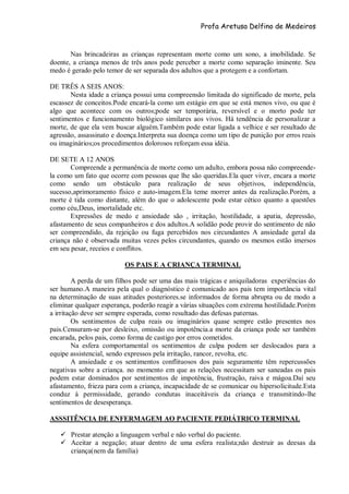 Profa Aretusa Delfino de Medeiros
Nas brincadeiras as crianças representam morte como um sono, a imobilidade. Se
doente, a criança menos de três anos pode perceber a morte como separação iminente. Seu
medo é gerado pelo temor de ser separada dos adultos que a protegem e a confortam.
DE TRÊS A SEIS ANOS:
Nesta idade a criança possui uma compreensão limitada do significado de morte, pela
escassez de conceitos.Pode encará-la como um estágio em que se está menos vivo, ou que é
algo que acontece com os outros;pode ser temporária, reversível e o morto pode ter
sentimentos e funcionamento biológico similares aos vivos. Há tendência de personalizar a
morte, de que ela vem buscar alguém.Também pode estar ligada a velhice e ser resultado de
agressão, assassinato e doença.Interpreta sua doença como um tipo de punição por erros reais
ou imaginários;os procedimentos dolorosos reforçam essa idéia.
DE SETE A 12 ANOS
Compreende a permanência de morte como um adulto, embora possa não compreende-
la como um fato que ocorre com pessoas que lhe são queridas.Ela quer viver, encara a morte
como sendo um obstáculo para realização de seus objetivos, independência,
sucesso,aprimoramento físico e auto-imagem.Ela teme morrer antes da realização.Porém, a
morte é tida como distante, além do que o adolescente pode estar cético quanto a questões
como céu,Deus, imortalidade etc.
Expressões de medo e ansiedade são , irritação, hostilidade, a apatia, depressão,
afastamento de seus companheiros e dos adultos.A solidão pode provir do sentimento de não
ser compreendido, da rejeição ou fuga percebidos nos circundantes A ansiedade geral da
criança não é observada muitas vezes pelos circundantes, quando os mesmos estão imersos
em seu pesar, receios e conflitos.
OS PAIS E A CRIANÇA TERMINAL
A perda de um filhos pode ser uma das mais trágicas e aniquiladoras experiências do
ser humano.A maneira pela qual o diagnóstico é comunicado aos pais tem importância vital
na determinação de suas atitudes posteriores.se informados de forma abrupta ou de modo a
eliminar qualquer esperança, poderão reagir a várias situações com extrema hostilidade.Porém
a irritação deve ser sempre esperada, como resultado das defesas paternas.
Os sentimentos de culpa reais ou imaginários quase sempre estão presentes nos
pais.Censuram-se por desleixo, omissão ou impotência.a morte da criança pode ser também
encarada, pelos pais, como forma de castigo por erros cometidos.
Na esfera comportamental os sentimentos de culpa podem ser deslocados para a
equipe assistencial, sendo expressos pela irritação, rancor, revolta, etc.
A ansiedade e os sentimentos conflituosos dos pais seguramente têm repercussões
negativas sobre a criança. no momento em que as relações necessitam ser saneadas os pais
podem estar dominados por sentimentos de impotência, frustração, raiva e mágoa.Daí seu
afastamento, frieza para com a criança, incapacidade de se comunicar ou hipersolicitude.Esta
conduz à permissidade, gerando condutas inaceitáveis da criança e transmitindo-lhe
sentimentos de desesperança.
ASSSITÊNCIA DE ENFERMAGEM AO PACIENTE PEDIÁTRICO TERMINAL
 Prestar atenção a linguagem verbal e não verbal do paciente.
 Aceitar a negação; atuar dentro de uma esfera realista;não destruir as deesas da
criança(nem da família)
 