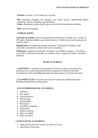 Profa Aretusa Delfino de Medeiros
Estatura: cerca de 3 a 4 cm maior que o normal.
Pele: macerada, enrugada, sem lanugem, sem vernix caseoso, apresentando dobras,
rachaduras, manchas enegridas, apergaminhada
Unhas: ultrapassam a polpa digital, sujas de mecônio.Sulcos palmares profundos.
Mãos: secas e descamadas.
COMPLICAÇÕES:
Aspiração de mecônio: provocada pela hipóxia intrauterina, associada com a acidose. O
RN aspira o líquido amniótico que contém mecônio. (A hipóxia provoca relaxamento do
esfíncter anal).
Hipoglicemia: provocada pelo estoque de gordura. O glicogênio do fígado é logo
escasseado, necessitando, portanto de reservas energéticas.
Policitemia: aumento dos eritrócitos, elevando a viscosidade do sangue. A circulação se
torna lenta e é obstruída sobretudo nos capilares, assim o sangue não chega a circulação
periférica.
RN DE ALTO RISCO
1.CONCEITO: é o produto de uma gestação de alto risco, onde as intercorrências
patológicas e/ou sociais representam fatores de agressão ao binômio mãe-filho,
determinando morbi-mortalidade perinatal, que pode perdurar até 28 dias pós-parto.
2.CLASSIFICAÇÃO: De acordo com o peso do nascimento; Idade Gestacional;
Problema fisiopatológico predominante.
3.RN CONSIDERADOS DE ALTO RISCO:
 Prematuro
 Pós- maturo
 Anóxia perinatal
 Macrossomia
 Gemelaridade
 Rh negativo
 Anomalias congênitas
 Desnutrição
 Diabetes materna
 Mães com AIDS
 Mães com DSTs
4.GESTAÇÃO DE ALTO RISCO:
 Idade materna menor de 16 anos ou maior de 35 anos
 Insuficiência Placentária
 
