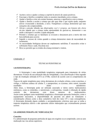 Profa Aretusa Delfino de Medeiros
 Aceitar a raiva e ajudar a criança a exprimi-la através de canais positivos.
 Encorajar a família a completar todos os assuntos inacabados com a criança.
 Ajudar a família a criar um contato humano, amoroso e significativo com a criança.
 Ajudar a família a aceitar a criança que não quer falar e que rejeita ajuda, enquanto
estiver vivenciando a desilusão, a raiva. Tranqüilizar a criança; demonstrar que suas
sensações são compreendidas.
 Aliviar a pressão inbuída nas observações você é corajoso, um homem não chora
etc.isto impede que a criança tenha oportunidade de queixar-se, demonstrar o seu
medo e desespero e receber a ajuda adequada.
 Permitir e orientar que os familiares se revezem e descansem pois a morte não tem
hora definida para ocorrer.
 Impedir o excesso de visitas quando a criança demonstrar sinais de necessidade de
isolamento.
 As necessidades biológicas devem ser amplamente satisfeitas. É necessário evitar o
sofrimento físico ( sede, frio,fome etc)
 Deve-se permitir que os irmãos da criança terminal o visitem.
UNIDADE 17
TÉCNICAS PEDIÁTRICAS
1.0-FOTOTERAPIA
A fototerapia é uma modalidade terapêutica empregada para tratamento de várias
dermatoses. O início de sua utilização data da Antigüidade, e sua classificação é feita segundo
o tipo de irradiação utilizada (UVA ou UVB), variável de acordo com os comprimentos de
onda.
Trata-se de opção terapêutica para várias dermatoses de evolução crônica, como a psoríase, o
vitiligo, o linfoma cutâneo de células T, a parapsoríase, os eczemas, entre outras, trazendo
resultados muito satisfatórios.
Além disso, a fototerapia pode ser utilizada associada a vários outros medicamentos
sistêmicos, como os retinóides, o metotrexate, a ciclosporina, visando à obtenção de rápido
controle das dermatoses com doses menores de medicamentos.
Assim como qualquer outra modalidade terapêutica a fototerapia apresenta limitações, como o
equipamento necessário, a disponibilidade do paciente em aderir ao tratamento e
considerações clínicas como a dose cumulativa total dos raios UV e suas conseqüências.
A fototerapia demanda alguns cuidados e acompanhamento criterioso para que se tenha a
resposta terapêutica efetiva e não apresente efeitos indesejados que eventualmente possam
ocorrer.
2.0-AEROSOLTERAPIA OU NEBULIZAÇÃO
Conceito:
É a administração de pequenas partículas de água em oxigênio ou ar comprimido, com ou sem
medicação nas vias aéreas superiores.
 
