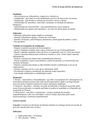 Profa Aretusa Delfino de Medeiros
Finalidade:
- Alívio de processos inflamatórios, congestivos e obstrutivos;
- Umidificação - para tratar ou evitar desidratação excessiva da mucosa das vias aéreas;
- Fluidificação - para facilitar a remoção das secreções viscosas e densas;
- Administração de mucolíticos - para obter a atenuação ou resolução de espasmos
brônquicos;
- Administração de corticosteróides - ação antiinflamatória e anti-exsudativa;
- Administração dos agentes anti-espumantes - nos casos de edema agudo de pulmão.
Indicações:
- Obstrução inflamatória aguda subglótica ou laríngea;
- Afecções inflamatórias agudas e crônicas das vias aéreas;
- Sinusites, bronquites, asma brônquica, pneumonias, edema agudo de pulmão e outros;
- Pós-operatório.
Cuidados na terapêutica de nebulização:
- Preparar o material necessário de forma asséptica;
- Anotar a freqüência cardíaca antes e após o tratamento (se uso de broncodilatador);
- Montar o aparelho regulando o fluxo de O2 ou ar comprimido com 4 a 5 litros por minuto.
- Colocar o paciente numa posição confortável, sentado ou semi - fowler (maior expansão
diafragmática);
- Orientar o paciente que inspire lenta e profundamente pela boca;
- Checar na papeleta e anotar o procedimento, reações do paciente e as características das
secreções eliminadas;
- Orientar o paciente para manter os olhos fechados durante a nebulização se em uso de
medicamentos;
- Orientar o paciente a lavar o rosto após a nebulização, SOS;
- Providenciar a limpeza e desinfecção dos materiais usados (aparelho);
- Usar solução nebulizadora ou umidificadora estéril.
Medicação:
1- Berotec - Antiasmático e broncodilatador - age sobre os receptadores B-2 adrenergéticos da
musculatura brônquica promovendo efeito broncoespasmolítico rápido e de longa duração;
tem como efeitos colaterais tremores dos dedos, inquietação, palpitação.
2- Fluimucil - mucolítico - estimula a secreção de surfactante e transporte mucociliar; pode
causar broncoconstricção; as ampolas quebradas só podem ser guardadas no refrigerador por
um período de 24 horas.
3- Muscosolvan - mucolítico e expectorante - corrige a produção de secreções
traqueobrônquicas, reduz sua viscosidade e reativa a função mucociliar; pode causar
broncoconstricção e transtornos gastrintestinais.
3.0-GAVAGEM
Conceito: Consistem na introdução de alimentos líquidos no estômago através de um tubo de
polivinil colocado pelo nariz ou boca;
Indicações:
 Idade gestacional < 34 semanas.
 RN com peso < 2000 g .
 