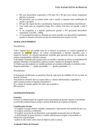 Profa Aretusa Delfino de Medeiros
 RN com desconforto respiratório e FR entre 60 e 80 ipm com esforço respiratório
discreto ou ausente.
 RN pré-termo que se cansam muito com a sucção e requerem uma combinação de
sucção e gavagem.
 RN que não sugam devido a encefalopatia, hipotonia ou anormalidades maxilofaciais.
 Usar sonda naso ou orogástrica longa, fixa e aberta. Esta deve ser trocada a cada 3
dias.
 A via orogástrica é o método preferencial quando o RN apresentar desconforto
respiratório e nos RN < 2000g.
 A via nasogástrica pode ser utilizada em recém-nascidos sem desconforto respiratório,
quando os mesmos estiverem em fase de treinamento para sucção via oral
4.0-BALANÇO HIDRICO
Procedimento:
Todo o líquido deve ser medido antes de se oferecer ao paciente e o volume registrado no
impresso de controle hídrico, na coluna correspondente a líquidos ingeridos, com o
respectivo horário. As infusões parenterais recebidas pelo paciente devem ser anotadas na
coluna correspondente a infusões venosas.
Todo líquido eliminado pelo paciente deve ser medido e anotado na coluna correspondente.Os
líquidos eliminados correspondem a diurese,vômitos, líquidos de drenagem, diarréia.
Os fluidos que não puderem ser medidos poderão ser avaliados utilizando-se símbolos como:
Pequena quantidade + / regular quantidade ++ / grande quantidade +++
Procedimento:
O fechamento do BH pode ser parcial,ao final de cada turno de trabalho( 6/6 hs) ou total, ao
final de 24 horas.
Num primeiro momento deve-se somar todos os volumes administrados e ingeridos(+).
Após somam-se todos os líquidos eliminados(-).
Se o volume de líquidos ganhos for maior que as perdas o
BH é positivo.
5.0-OXIGENOTERAPIA
Conceito:
Consiste na administração de oxigênio numa concentração de pressão superior à encontrada
na atmosfera ambiental para corrigir e atenuar deficiência de oxigênio ou hipóxia.
Considerações Gerais:
- O oxigênio é um gás inodoro, insípido, transparente e ligeiramente mais pesado do que o ar;
- O oxigênio alimenta a combustão;
- O oxigênio necessita de um fluxômetro e um regulador de pressão para ser liberado;
- A determinação de gases arteriais é o melhor método para averiguar a necessidade e a
eficácia da oxigenoterapia;
- podem ou não existir outros sinais de hipóxia como a cianose.
Avaliação Clínica do Paciente:
 