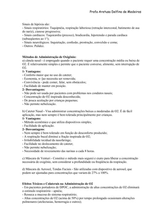Profa Aretusa Delfino de Medeiros
Sinais de hipóxia são:
- Sinais respiratórios: Taquipnéia, respiração laboriosa (retração intercostal, batimento de asa
do nariz), cianose progressiva;
- Sinais cardíacos: Taquicardia (precoce), bradicardia, hipotensão e parada cardíaca
(subseqüentes ao 1°);
- Sinais neurológicos: Inquietação, confusão, prostração, convulsão e coma;
- Outros: Palidez.
Métodos de Administração de Oxigênio:
a) cânula nasal - é empregado quando o paciente requer uma concentração média ou baixa de
O2. É relativamente simples e permite que o paciente converse, alimente, sem interrupção de
O2.
1- Vantagens:
- Conforto maior que no uso do cateter;
- Economia, n~]ao necessita ser removida;
- Convivência - pode comer, falar, sem obstáculos;
- Facilidade de manter em posição.
2- Desvantagens:
- Não pode ser usada por pacientes com problemas nos condutos nasais;
- Concentração de O2 inspirada desconhecida;
- De pouca aceitação por crianças pequenas;
- Não permite nebulização.
b) Cateter Nasal - Visa administrar concentrações baixas a moderadas de O2. É de fácil
aplicação, mas nem sempre é bem tolerada principalmente por crianças.
1- Vantagens:
- Método econômico e que utiliza dispositivos simples;
- Facilidade de aplicação.
2- Desvantagens:
- Nem sempre é bem tolerado em função do desconforto produzido;
- A respiração bucal diminui a fração inspirada de O2;
- Irritabilidade tecidual da nasofaringe;
- Facilidade no deslocamento do cateter;
- Não permite nebulização;
- Necessidade de revezamento das narinas a cada 8 horas.
c) Máscara de Venturi - Constitui o método mais segurei e exato para liberar a concentração
necessária de oxigênio, sem considerar a profundidade ou freqüência da respiração.
d) Máscara de Aerosol, Tendas Faciais - São utilizadas com dispositivo de aerosol, que
podem ser ajustadas para concentrações que variam de 27% a 100%.
Efeitos Tóxicos e Colaterais na Administração de O2
- Em pacientes portadores de DPOC, a administração de altas concentrações de O2 eliminará
o estímulo respiratório - apnéia;
- Resseca a mucosa do sistema respiratório;
- Altas concentrações de O2 (acima de 50%) por tempo prolongado ocasionam alterações
pulmonares (atelectasias, hemorragia e outros);
 