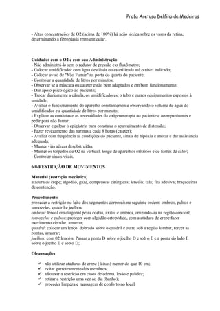 Profa Aretusa Delfino de Medeiros
- Altas concentrações de O2 (acima de 100%) há ação tóxica sobre os vasos da retina,
determinando a fibroplasia retrolenticular.
Cuidados com o O2 e com sua Administração
- Não administrá-lo sem o redutor de pressão e o fluxômetro;
- Colocar umidificador com água destilada ou esterilizada até o nível indicado;
- Colocar aviso de "Não Fumar" na porta do quarto do paciente;
- Controlar a quantidade de litros por minutos;
- Observar se a máscara ou cateter estão bem adaptados e em bom funcionamento;
- Dar apoio psicológico ao paciente;
- Trocar diariamente a cânula, os umidificadores, o tubo e outros equipamentos expostos à
umidade;
- Avaliar o funcionamento do aparelho constantemente observando o volume de água do
umidificador e a quantidade de litros por minuto;
- Explicar as condutas e as necessidades da oxigenoterapia ao paciente e acompanhantes e
pedir para não fumar;
- Observar e palpar o epigástrio para constatar o aparecimento de distensão;
- Fazer revezamento das narinas a cada 8 horas (cateter);
- Avaliar com freqüência as condições do paciente, sinais de hipóxia e anotar e dar assistência
adequada;
- Manter vias aéreas desobstruídas;
- Manter os torpedos de O2 na vertical, longe de aparelhos elétricos e de fontes de calor;
- Controlar sinais vitais.
6.0-RESTRIÇÃO DE MOVIMENTOS
Material (restrição mecânica)
atadura de crepe; algodão, gaze, compressas cirúrgicas; lençóis; tala; fita adesiva; braçadeiras
de contenção.
Procedimento
proceder a restrição no leito dos segmentos corporais na seguinte ordem: ombros, pulsos e
tornozelos, quadril e joelhos;
ombros: lencol em diagonal pelas costas, axilas e ombros, cruzando-as na região cervical;
tornozelos e pulsos: proteger com algodão ortopédico, com a atadura de crepe fazer
movimento circular, amarrar;
quadril: colocar um lençol dobrado sobre o quadril e outro sob a região lombar, torcer as
pontas, amarrar;
joelhos: com 02 lençóis. Passar a ponta D sobre o joelho D e sob o E e a ponta do lado E
sobre o joelho E e sob o D;
Observações
 não utilizar ataduras de crepe (faixas) menor do que 10 cm;
 evitar garroteamento dos membros;
 afrouxar a restrição em casos de edema, lesão e palidez;
 retirar a restrição uma vez ao dia (banho);
 proceder limpeza e massagem de conforto no local
 