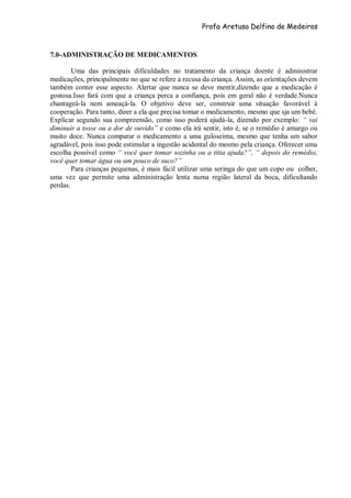 Profa Aretusa Delfino de Medeiros
7.0-ADMINISTRAÇÃO DE MEDICAMENTOS
Uma das principais dificuldades no tratamento da criança doente é administrar
medicações, principalmente no que se refere a recusa da criança. Assim, as orientações devem
também conter esse aspecto. Alertar que nunca se deve mentir,dizendo que a medicação é
gostosa.Isso fará com que a criança perca a confiança, pois em geral não é verdade.Nunca
chantageá-la nem ameaçá-la. O objetivo deve ser, construir uma situação favorável à
cooperação. Para tanto, dizer a ela que precisa tomar o medicamento, mesmo que sja um bebê.
Explicar segundo sua compreensão, como isso poderá ajudá-la, dizendo por exemplo: “ vai
diminuir a tosse ou a dor de ouvido” e como ela irá sentir, isto é, se o remédio é amargo ou
muito doce. Nunca comparar o medicamento a uma guloseima, mesmo que tenha um sabor
agradável, pois isso pode estimular a ingestão acidental do mesmo pela criança. Oferecer uma
escolha possível como “ você quer tomar sozinha ou a titia ajuda?”, “ depois do remédio,
você quer tomar água ou um pouco de suco?”
Para crianças pequenas, é mais fácil utilizar uma seringa do que um copo ou colher,
uma vez que permite uma administração lenta numa região lateral da boca, dificultando
perdas.
 