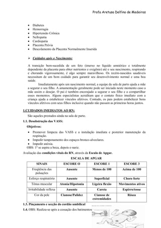 Profa Aretusa Delfino de Medeiros
 Diabetes
 Hemorragia
 Hipertensão Crônica
 Nefropatia
 Cardiopatia
 Placenta Prévia
 Descolamento da Placenta Normalmente Inserida
 Cuidados após o Nascimento:
A transição bem-sucedida de um feto (imerso no líquido amniótico e totalmente
dependente da placenta para obter nutrientes e oxigênio) até o seu nascimento, respirando
e chorando vigorosamente, é algo sempre maravilhoso. Os recém-nascidos saudáveis
necessitam de um bom cuidado para garantir seu desenvolvimento normal e uma boa
saúde.
Imediatamente após um nascimento normal, a equipe da sala de parto ajuda a mãe
a segurar o seu filho. A amamentação geralmente pode ser iniciada neste momento caso a
mãe assim o desejar. O pai é também encorajado a segurar o seu filho e a compartilhar
esses momentos. Alguns especialistas acreditam que o contato físico imediato com a
criança ajuda a estabelecer vínculos afetivos. Contudo, os pais podem estabelecer bons
vínculos afetivos com seus filhos inclusive quando não passam as primeiras horas juntos.
1.CUIDADOS IMEDIATOS AO RN:
São aqueles prestados ainda na sala de parto.
1.1. Desobstrução das VASS:
Objetivos:
 Promover limpeza das VASS e a instalação imediata e posterior manutenção da
respiração.
 Impedir tamponamento dos espaços bronco-alveolares.
 Impedir anóxia.
OBS: 1º se aspira a boca, depois o nariz.
Avaliação das condições vitais do RN, através da Escala de Apgar.
ESCALA DE APGAR
SINAIS ESCORE O ESCORE 1 ESCORE 3
Freqüência das
pulsações
Ausente Menos de 100 Acima de 100
Esforço respiratório Ausente Superficial Choro forte
Tônus muscular Atonia/Hipotonia Ligeira flexão Movimentos ativos
Irritabilidade reflexa Ausente Careta Espirro/tosse
Cor da pele Cianose/Palidez Cianose de
extremidades
Rósea
1.3. Pinçamento e secção do cordão umbilical
1.4. OBS: Realiza-se após a cessação dos batimentos
 