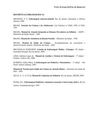 Profa Aretusa Delfino de Medeiros
REFERÊNCIAS BIBLIOGRÁFICAS
BRANDEN, P. S. Enfermagem materno-infantil. Rio de Janeiro: Reichamn e Affonso
editores, 2000
BRASIL. Estatuto da Criança e do Adolescente. Leis Federais n.º 8069, 1990, nº 8242,
1991
BRASIL. Manual de Atenção Integrada as Doenças Prevalentes na Infância – AIDPI –
Ministério da Saúde, Brasil - 2002
BRASIL .Manual de Assistência ao Recém-Nascido – Ministério da Saúde – 1994
BRASIL. Manual de Saúde da Criança – Acompanhamento do crescimento e
desenvolvimento infantil , Ministério da Saúde – 2002
BRUNNER & SUDDARTH. Tratado de Enfermagem Médico Cirúrgica -10ª edição –
Guanabara Koogan. Rio de janeiro, 2006.
LIMA, Idelmira Lopes de . Manual do Auxiliar e Técnico de Enfermagem – 7ª edição –
Goiânia : Editora AB , 2006.
SCHMITZ, Edilza Maria. A Enfermagem em Pediatria e Puericultura – 1ª edição – São
Paulo: Editora Atheneu, 2005.
Manual de Normas para Saúde da Criança na Atenção Básica – Secretaria do estado do
Pará – 2004
SILVA, A . C. S. ET al. Manual de Urgências em Pediatria. Rio de Janeiro: MEDSI, 2003.
WONG, D.L. Enfermagem Pediátrica: elementos essenciais à intervenção efetiva. Rio de
Janeiro: Guanabara Koogan, 1997.
 