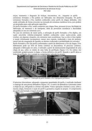 Departamento de Engenharia de Estruturas e Geotécnica da Escola Politécnica da USP
Dimensionamento de estruturas de aço
PEF 2402
13
terças, montantes e diagonais de treliças, travamentos, etc., enquanto os perfis
estruturais formados a frio podem ser fabricados nas dimensões desejadas. Os perfis
estruturais formados a frio, também conhecidos como perfis de chapas dobradas, vêm
sendo utilizados de forma crescente na execução de estruturas metálicas leves, pois podem
ser projetados para cada aplicação específica
Os perfis formados a frio, sendo compostos por chapas finas, possuem leveza, facilidade de
fabricação, de manuseio e de transporte, além de possuírem resistência e ductilidade
adequadas ao uso em estruturas civis.
No caso de estruturas de maior porte, a utilização de perfis formados a frio duplos, em
seção unicelular (tubular-retangular) também conhecidos como seção-caixão, pode
resultar, em algumas situações, em estruturas mais econômicas. Isso se deve à boa rigidez
à torção (eliminando travamentos), menor área exposta, (reduzindo a área de pintura),
menor área de estagnação de líquidos ou detritos (reduzindo a probabilidade de corrosão).
Perfis formados a frio são perfis conformados a partir do dobramento a frio de chapas. Esse
dobramento pode ser feito de forma contínua ou descontínua. O processo contínuo,
adequado à fabricação em série, é realizado a partir do deslocamento longitudinal de uma
chapa de aço, sobre os roletes de uma linha de perfilação (figura 3.3). Os roletes vão
conferindo gradativamente à chapa, a forma definitiva do perfil. Quando o perfil deixa a
linha de perfilação, ele é cortado no comprimento indicado no projeto.
Figura 3.3 – Fabricação de perfis formados a frio empregando perfiladeira
O processo descontínuo, adequado a pequenas quantidades de perfis, é realizado mediante
o emprego de uma prensa dobradeira (figura 3.4). A matriz da dobradeira é prensada contra
a chapa de aço, obrigando-a a formar uma dobra. Várias operações similares a essa, sobre a
mesma chapa, fornecem à seção do perfil a geometria exigida no projeto. O comprimento
do perfil está limitado à largura da prensa.
Figura 3.4 – Fabricação de perfis formados a frio empregando dobradeira
 