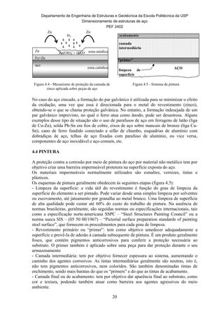 Departamento de Engenharia de Estruturas e Geotécnica da Escola Politécnica da USP
Dimensionamento de estruturas de aço
PEF 2402
20
zona catódica
zona anódicaZn
Fe+Zn
aço
H2
Zn(OH)2 + nH2O
Zn Zn
AÇO
limpeza de
superfície
acabamento
camada
intermediária
“primer”
Figura 4.4 - Mecanismo de proteção da camada de
zinco aplicada sobre peças de aço
Figura 4.5 - Sistema de pintura
No caso do aço zincado, a formação do par galvânico é utilizada para se minimizar o efeito
da oxidação, uma vez que essa é direcionada para o metal do revestimento (zinco),
obtendo-se o que se chama proteção galvânica. No entanto, a formação indesejada de um
par galvânico imprevisto, no qual o ferro atua como ânodo, pode ser desastrosa. Alguns
exemplos desse tipo de situação são o uso de parafusos de aço em ferragens de latão (liga
de Cu-Zn), solda Pb-Sn em fios de cobre, eixos de aço sobre mancais de bronze (liga Cu-
Sn), cano de ferro fundido conectado a sifão de chumbo, esquadrias de alumínio com
dobradiças de aço, telhas de aço fixadas com parafuso de alumínio, ou vice versa,
componentes de aço inoxidável e aço comum, etc.
4.4 PINTURA
A proteção contra a corrosão por meio de pintura do aço por material não metálico tem por
objetivo criar uma barreira impermeável protetora na superfície exposta do aço.
Os materiais impermeáveis normalmente utilizados são esmaltes, vernizes, tintas e
plásticos.
Os esquemas de pintura geralmente obedecem às seguintes etapas (figura 4.5):
- Limpeza da superfície: a vida útil do revestimento é função do grau de limpeza da
superfície do elemento a ser pintado. Pode variar desde uma simples limpeza por solventes
ou escovamento, até jateamento por granalha ao metal branco. Uma limpeza de superfície
de alta qualidade pode custar até 60% do custo do trabalho de pintura. Na ausência de
normas brasileiras, geralmente, são seguidas normas ou especificações internacionais, tais
como a especificação norte-americana SSPC – “Steel Structures Painting Council” ou a
norma sueca SIS – (05 50 00/1967) – “Pictorial surface preparation standards of painting
steel surface”, que fornecem os procedimentos para cada grau de limpeza.
- Revestimento primário ou “primer”: tem como objetivo umedecer adequadamente a
superfície e provê-la de adesão à camada subsequente de pintura. É um produto geralmente
fosco, que contém pigmentos anticorrosivos para conferir a proteção necessária ao
substrato. O primer também é aplicado sobre uma peça para dar proteção durante o seu
armazenamento
- Camada intermediária: tem por objetivo fornecer espessura ao sistema, aumentando o
caminho dos agentes corrosivos. As tintas intermediárias geralmente são neutras, isto é,
não tem pigmentos anticorrosivos, nem coloridos. São também denominadas tintas de
enchimento, sendo mais baratas do que os “primers” e do que as tintas de acabamento.
- Camada final ou de acabamento: tem por objetivo dar aparência final ao substrato, como
cor e textura, podendo também atuar como barreira aos agentes agressivos do meio
ambiente.
 