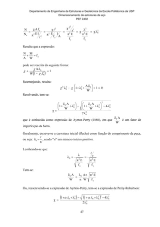 Departamento de Engenharia de Estruturas e Geotécnica da Escola Politécnica da USP
Dimensionamento de estruturas de aço
PEF 2402
47
2
0
y
2
2
y
2
2
2
y
2
2
2
2
y
e
λχ
f
Eπ
λ
χ
f
Eπ
r
χ
A
I
f
Eπ
χ
IEπ
fAχ
N
N




Resulta que a expressão:
pode ser rescrita da seguinte forma:
  1
1W
δA
2
0
0






Rearranjando, resulta:
01
W
δA
λ1λ 02
0
2
0
2






 
Resolvendo, tem-se:
2
0
2
0
2
2
0
02
0
0
λ2
λ4λ
W
Aδ
1λ
W
Aδ
1
χ














que é conhecida como expressão de Ayrton-Perry (1886), em que
W
Aδ0
é um fator de
imperfeição da barra.
Geralmente, escreve-se a curvatura inicial (flecha) como função do comprimento da peça,
ou seja:
n
δ0

 , sendo “n” um número inteiro positivo.
Lembrando-se que:
y
2
y
2
0
f
Eπ
r
f
Eπ
λ
λ


Tem-se:
y
2
00
f
Eπ
W
rA
n
λ
W
Aδ

Ou, reescrevendo-se a expressão de Ayrton-Perry, tem-se a expressão de Perry-Robertson:
   
2
0
2
0
22
00
2
00
λ2
λ4λ1λ1
χ



yf
W
M
A
N

 