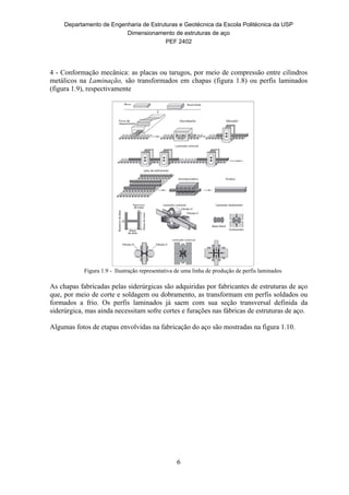 Departamento de Engenharia de Estruturas e Geotécnica da Escola Politécnica da USP
Dimensionamento de estruturas de aço
PEF 2402
6
4 - Conformação mecânica: as placas ou tarugos, por meio de compressão entre cilindros
metálicos na Laminação, são transformados em chapas (figura 1.8) ou perfis laminados
(figura 1.9), respectivamente
Figura 1.9 - Ilustração representativa de uma linha de produção de perfis laminados
As chapas fabricadas pelas siderúrgicas são adquiridas por fabricantes de estruturas de aço
que, por meio de corte e soldagem ou dobramento, as transformam em perfis soldados ou
formados a frio. Os perfis laminados já saem com sua seção transversal definida da
siderúrgica, mas ainda necessitam sofre cortes e furações nas fábricas de estruturas de aço.
Algumas fotos de etapas envolvidas na fabricação do aço são mostradas na figura 1.10.
 