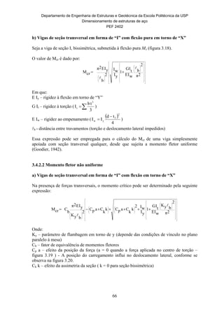 Departamento de Engenharia de Estruturas e Geotécnica da Escola Politécnica da USP
Dimensionamento de estruturas de aço
PEF 2402
66
b) Vigas de seção transversal em forma de “I” com flexão pura em torno de “X”
Seja a viga de seção I, bissimétrica, submetida à flexão pura Mx (figura 3.18).
O valor de Mcr é dado por:



























































2π
2
b
wIE
t
IG
1
yI
wI
2
b
yIE2π
rcM


Em que:
E Iy – rigidez à flexão em torno de “Y”
G It – rigidez à torção ( 
3
tb
I
3
t )
E Iw – rigidez ao empenamento (
 
4
td
II
2
f
yw

 )
b - distância entre travamentos (torção e deslocamento lateral impedidos)
Essa expressão pode ser empregada para o cálculo do Mcr de uma viga simplesmente
apoiada com seção tranversal qualquer, desde que sujeita a momento fletor uniforme
(Goodier, 1942).
3.4.2.2 Momento fletor não uniforme
a) Vigas de seção transversal em forma de “I” com flexão em torno de “X”
Na presença de forças transversais, o momento crítico pode ser determinado pela seguinte
expressão:











































































2π
2
byK
wIE
t
IG
1
yI
wI2
k
k
CapCk
k
CapC
2
byK
yIE2π
b
CrcM


Onde:
Ky – parâmetro de flambagem em torno de y (depende das condições de vínculo no plano
paralelo à mesa)
Cb – fator de equivalência de momentos fletores
Cp a – efeito da posição da força (a = 0 quando a força aplicada no centro de torção –
figura 3.19 ) - A posição do carregamento influi no deslocamento lateral, conforme se
observa na figura 3.20.
Ck k – efeito da assimetria da seção ( k = 0 para seção bissimétrica)
 