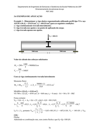 Departamento de Engenharia de Estruturas e Geotécnica da Escola Politécnica da USP
Dimensionamento de estruturas de aço
PEF 2402
76
7000 mm 7000 mm
Fd = 280 kN
3.6 EXEMPLO DE APLICAÇÃO
Exemplo 1 - Dimensionar a viga abaixo esquematizada utilizando perfil tipo VS e aço
ASTM A36 (fy = 25 kN/cm2
, fu = 40 kN/cm2
) para as seguintes condições:
a) viga continuamente travada lateralmente;
b) viga travada nos apoios e no ponto de aplicação da carga;
c) viga travada apenas nos apoios.
Valor de cálculo dos esforços solicitantes
kNV
kNcmM
d
d
140
2
280
98000
4
1400
280


Caso a) viga continuamente travada lateralmente
Momento fletor:
1,1
fZ
MM
yx
Rdd   3
x 4312
0,25
1,198000
Z cm


VS 650 x 128 (Zx = 4348 cm3
)
VS 700 x 122 (Zx = 4395 cm3
, h = 668 mm, tw = 8 mm) - b/t = 84 e 10 – OK!
Força cortante:
Vpℓ = 0,6 fy  Aw = 0,6 25 66,8 0,8 = 801,9 kN
5,83
8
668
t
h
w
 ;
y
v
p
f
Ek
10,1 =69,6 ; 7,86
25
200005
37,1
f
Ek
37,1
y
v
r 


p< ≤ r, portanto:
1,1
V
V
pp
Rd









 = 0,83801,9/1,1 = 607,6 kN; Vd = 140 kN ≤ VRd
(OK)
Flecha:
Admitindo-se combinação rara, sem contra flecha e que Gk=Qk=100 kN:
 