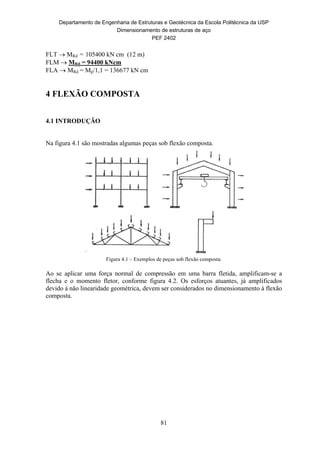 Departamento de Engenharia de Estruturas e Geotécnica da Escola Politécnica da USP
Dimensionamento de estruturas de aço
PEF 2402
81
FLT  MRd = 105400 kN cm (12 m)
FLM  MRd = 94400 kNcm
FLA  MRd = Mp/1,1 = 136677 kN cm
4 FLEXÃO COMPOSTA
4.1 INTRODUÇÃO
Na figura 4.1 são mostradas algumas peças sob flexão composta.
Figura 4.1 – Exemplos de peças sob flexão composta.
Ao se aplicar uma força normal de compressão em uma barra fletida, amplificam-se a
flecha e o momento fletor, conforme figura 4.2. Os esforços atuantes, já amplificados
devido à não linearidade geométrica, devem ser considerados no dimensionamento à flexão
composta.
 