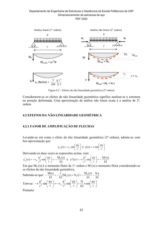 Departamento de Engenharia de Estruturas e Geotécnica da Escola Politécnica da USP
Dimensionamento de estruturas de aço
PEF 2402
82
Mo,máx = p2
/8
p

M0
y0
vo (flecha) =
IE
p
384
5 4

Mmáx > Mo
p
M
y
v > vo
N N
Mmáx = Mo + N v

Análise linear (1a.
ordem) Análise não linear (2a.
ordem)
Mmáx
M0
v0
Figura 4.2 – Efeitos da não linearidade geométrica (2ª ordem)
Considerarem-se os efeitos da não linearidade geométrica significa analisar-se a estrutura
na posição deformada. Uma aproximação da análise não linear exata é a análise de 2ª.
ordem.
4.2 EFEITOS DA NÃO LINEARIDADE GEOMÉTRICA
4.2.1 FATOR DE AMPLIFICAÇÃO DE FLECHAS
Levando-se em conta o efeito da não linearidade geométrica (2ª ordem), admite-se com
boa aproximação que:








πx
sinv(x)y oo e 







πx
sinvy(x)
Derivando-se duas vezes as expressões acima, vem:
EI
(x)Mπx
sin
π
v(x)y 0
2
2
o
"
o 







e
EI
(x)Mπx
sin
π
v(x)y" 2
2








Em que M0 (x) é o momento fletor de 1ª. ordem e M (x) o momento fletor considerando-se
os efeitos da não linearidade geométrica.
Sabendo-se que:  
EI
yN
EI
(x)M
yN(x)M
EI
1
EI
M(x) 0
0 
Tem-se: 



















πx
sinv
EI
Nπx
sin
π
v
πx
sin
π
v 2
2
o2
2
Portanto:
 